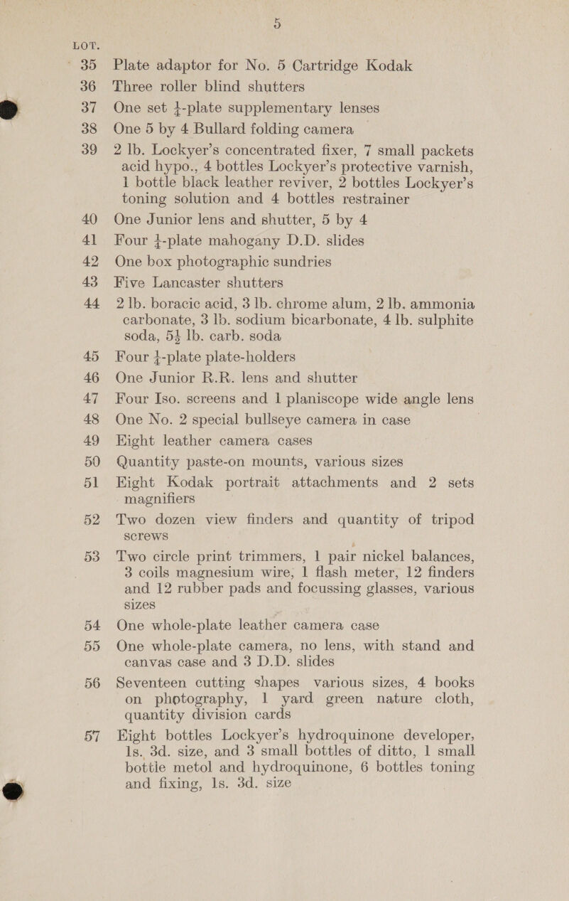 © 39 36 37 38 39 40 41 42 43 Es? 45 46 47 48 49 50 51 52 53 Plate adaptor for No. 5 Cartridge Kodak Three roller blind shutters One set 4-plate supplementary lenses One 5 by 4 Bullard folding camera 2 Ib. Lockyer’s concentrated fixer, 7 small packets acid hypo., 4 bottles Lockyer’s protective varnish, 1 bottle black leather reviver, 2 bottles Lockyer’s toning solution and 4 bottles restrainer One Junior lens and shutter, 5 by 4 Four 4-plate mahogany D.D. slides One box photographic sundries Five Lancaster shutters 2 lb. boracic acid, 3 lb. chrome alum, 2 lb. ammonia carbonate, 3 lb. sodium bicarbonate, 4 lb. sulphite soda, 53 lb. carb. soda Four +-plate plate-holders One Junior R.R. lens and shutter Four Iso. screens and 1 planiscope wide angle lens One No. 2 special bullseye camera in case | Eight leather camera cases Quantity paste-on mounts, various sizes Kight Kodak portrait attachments and 2 sets magnifiers Two dozen view finders and quantity of tripod screws Two circle print trimmers, | pair nickel balances, 3 coils magnesium wire, | flash meter, 12 finders and 12 rubber pads and focussing glasses, various sizes One whole-plate leather camera case One whole-plate camera, no lens, with stand and canvas case and 3 D.D. slides Seventeen cutting shapes various sizes, 4 books on photography, 1 yard green nature cloth, quantity division cards Eight bottles Lockyer’s hydroquinone developer, ls. 3d. size, and 3 small bottles of ditto, 1 small bottle metol and hydroquinone, 6 bottles toning and fixing, ls. 3d. size