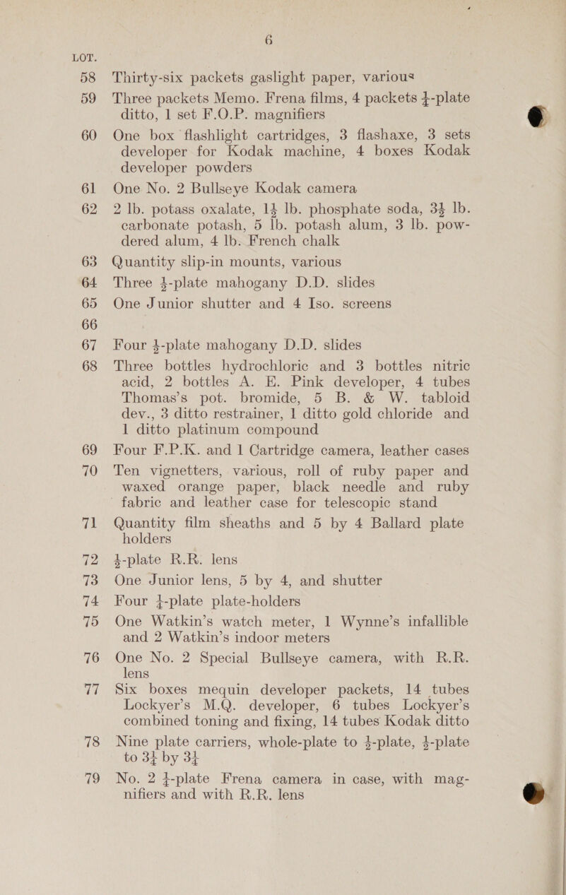 58 59 60 61 62 63 64 65 66 67 68 69 70 71 72 73 74 75 76 77 78 79 6 Thirty-six packets gaslight paper, various Three packets Memo. Frena films, 4 packets }-plate ditto, 1 set F.O.P. magnifiers One box flashlight cartridges, 3 flashaxe, 3 sets developer for Kodak machine, 4 boxes Kodak developer powders One No. 2 Bullseye Kodak camera 2 lb. potass oxalate, 14 lb. phosphate soda, 34 lb. carbonate potash, 5 lb. potash alum, 3 lb. pow- dered alum, 4 lb. French chalk Quantity slip-in mounts, various Three 4-plate mahogany D.D. slides One Junior shutter and 4 Iso. screens Four 4-plate mahogany D.D. slides Three bottles hydrochloric and 3 bottles nitric acid, 2 bottles A. E. Pink developer, 4 tubes Thomas’s pot. bromide, 5 B. &amp; W. tabloid dev., 3 ditto restrainer, 1 ditto gold chloride and 1 ditto platinum compound Four F.P.K. and 1 Cartridge camera, leather cases Ten vignetters, various, roll of ruby paper and waxed orange paper, black needle and ruby fabric and leather case for telescopic stand Quantity film sheaths and 5 by 4 Ballard plate holders 4-plate R.R. lens One Junior lens, 5 by 4, and shutter Four }-plate plate-holders One Watkin’s watch meter, 1 Wynne’s infallible and 2 Watkin’s indoor meters One No. 2 Special Bullseye camera, with R.R. lens Six boxes mequin developer packets, 14 tubes Lockyer’s M.Q. developer, 6 tubes Lockyer’s combined toning and fixing, 14 tubes Kodak ditto Nine plate carriers, whole-plate to $-plate, 4-plate to 34 by 34 No. 2 }-plate Frena camera in case, with mag- nifiers and with R.R. lens