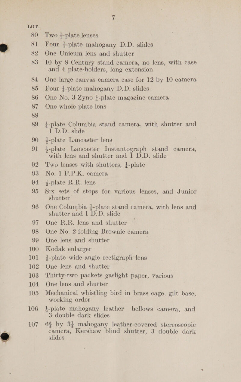 80 81 82 83 84 85 86 87 88 89 90 91 92 93 94 95 96 og 100 101 102 103 104 105 106 107 Two 4-plate lenses Four }-plate mahogany D.D. slides One Unicum lens and shutter 10 by 8 Century stand camera, no lens, with case and 4 plate-holders, long extension One large canvas camera case for 12 by 10 camera Four }-plate mahogany D.D. slides One No. 3 Zyno }-plate magazine camera One whole plate lens +-plate Columbia stand camera, with shutter and 1 D.D. slide 3-plate Lancaster lens 4-plate Lancaster Instantograph stand camera, with lens and shutter and 1 D.D. slide Two lenses with shutters, 41-plate No. 1 F.P.K. camera 4-plate R.R. lens Six sets of stops for various lenses, and Junior shutter One Columbia 4-plate stand camera, with lens and shutter and 1 D.D. slide One R.R. lens and shutter One No. 2 folding Brownie camera One lens and shutter Kodak enlarger 4-plate wide-angle rectigraph lens One lens and shutter Thirty-two packets gaslight paper, various One lens and shutter Mechanical whistling bird in brass cage, gilt base, working order 4-plate mahogany leather bellows camera, and 3 double dark slides 6? by 3% mahogany leather-covered stereoscopic camera, Kershaw blind shutter, 3 double dark slides