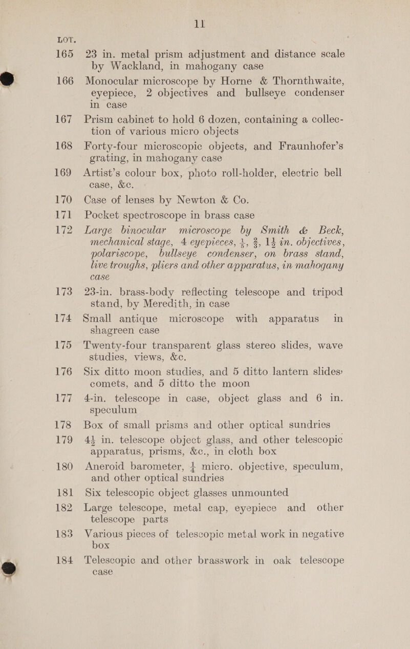 165 166 167 168 169 170 171 172 173 174 175 176 177 178 179 180 181 182 183 184 11 23 in. metal prism adjustment and distance scale by Wackland, in mahogany case Monocular microscope by Horne &amp; Thornthwaite, eyepiece, 2 objectives and bullseye condenser in case ? Prism cabinet to hold 6 dozen, containing a collec- tion of various micro objects Forty-four microscopic objects, and Fraunhofer’s grating, in mahogany case Artist’s colour box, photo roll-holder, electric bell case, &amp;c. Case of lenses by Newton &amp; Co. Pocket spectroscope in brass case Large binocular microscope by Smith &amp; Beck, mechanical stage, 4 eyepieces, +, 2, 14 in. objectives, polariscope, bullseye condenser, on brass stand, live troughs, pliers and other apparatus, in mahogany CASE 23-in. brass-body reflecting telescope and tripod stand, by Meredith, in case Small antique microscope with apparatus in shagreen case Twenty-four transparent glass stereo slides, wave studies, views, &amp;c. Six ditto moon studies, and 5 ditto lantern slides comets, and 5 ditto the moon 4-in. telescope in case, object glass and 6 in. speculum Box of small prisms and other optical sundries 44 in. telescope object glass, and other telescopic apparatus, prisms, &amp;c., in cloth box Aneroid barometer, + micro. objective, speculum, and other optical sundries Six telescopic object glasses unmounted Large telescope, metal cap, eyepiece and other telescope parts Various pieces of telescopic metal work in negative box Telescopic and other brasswork in oak telescope case