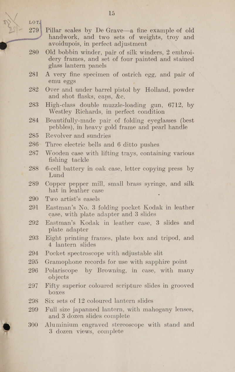  ns] 280 281 282 283 284 285 286 287 293 294 295 296 297 298 299 390 15 Pillar scales by De Grave—a fine example of old handwork, and two sets of weights, troy and avoidupois, in perfect adjustment Old bobbin winder, pair of silk winders, 2 embroi- dery frames, and set of four painted and stained glass lantern panels A very fine specimen of ostrich egg, and pair of — emu eggs . Over and under barrel pistol by Holland, powder and shot flasks, caps, &amp;c. High-class double muzzle-loading gun, 6712, by Westley Richards, in perfect condition Beautifully-made pair of folding eyeglasses (best pebbles), in heavy gold frame and pearl handle Revolver and sundries Three electric bells and 6 ditto pushes Wooden case with lifting trays, containing various fishing tackle 6-cell battery in oak case, letter copying press by Lund Copper pepper mill, small brass syringe, and silk hat in leather case Two artist’s easels Kastman’s No. 3 folding pocket Kodak in leather case, with plate adapter and 3 slides Eastman’s Kodak in leather case, 3 slides and plate adapter Eight printing frames, plate box and tripod, and 4 lantern slides Gramophone records for use with sapphire point Polariscope by Browning, in case, with many objects Fifty superior coloured scripture slides in grooved boxes Six sets of 12 coloured lantern slides Full size japanned lantern, with mahogany lenses, and 3 dozen slides complete Aluminium engraved stereoscope with stand and 3 dozen views, complete