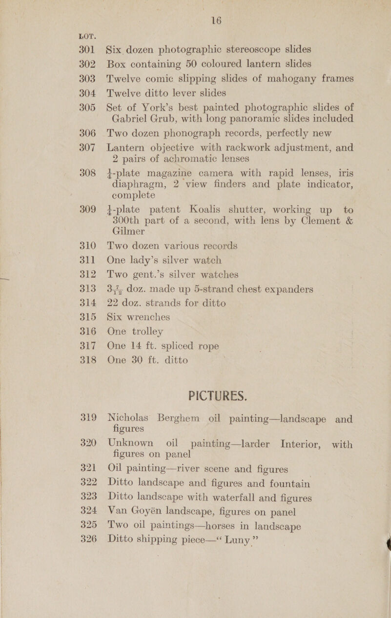  301 302 303 304 305 306 307 308 309 310 311 312 313 314 315 316 317 318 319 320 321 322 323 324 325 326 16 Six. dozen photographic stereoscope slides Box containing 50 coloured lantern slides Twelve comic slipping slides of mahogany frames Twelve ditto lever slides Set of York’s best painted photographic slides of Gabriel Grub, with long panoramic slides included Two dozen phonograph records, perfectly new Lantern objective with rackwork adjustment, and 2 pairs of achromatic lenses i-plate magazine camera with rapid lenses, iris diaphragm, 2 view finders and plate indicator, complete +-plate patent Koalis shutter, working up to 300th part of a second, with lens by Clement &amp; Gilmer Two dozen various records One lady’s silver watch Two gent.’s silver watches 3,7, doz. made up 5-strand chest expanders 22 doz. strands for ditto Six wrenches One trolley One 14 ft. spliced rope One 30 ft. ditto PICTURES. Nicholas’ Berghem oil painting—landscape and figures Unknown oil painting—larder Interior, with figures on panel Oil painting—river scene and figures Ditto landscape and figures and fountain Ditto landscape with waterfall and figures Van Goyén landscape, figures on panel Two oil paintings—horses in landscape Ditto shipping piece—&lt; Luny ”