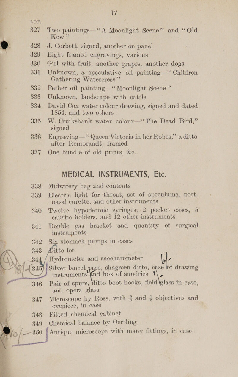 LOT. 327 Two paintings—“ A Moonlight Scene” and “ Old Kew ”’ &gt; 328 J. Corbett, signed, another on panel 329 Hight framed engravings, various 330 Girl with fruit, another grapes, another dogs 331 Unknown, a speculative oil painting—‘ Children Gathering Watercress”’ 332 Pether oil painting—‘‘ Moonlight Scene” 333 Unknown, landscape with cattle 334 David Cox water colour drawing, signed and dated 1854, and two others 335 W. Cruikshank water colour—‘‘ The Dead Bird,”’ signed 336 Engraving— Queen Victoria in her Robes,” a ditto after Rembrandt, framed 337 One bundle of old prints, &amp;c. MEDICAL INSTRUMENTS, Etc. 338 Midwifery bag and contents 339 Electric light for throat, set of speculums, post- nasal curette, and other instruments 340 Twelve hypodermic syringes, 2 pocket cases, 5 caustic holders, and 12 other instruments 341 Double gas bracket and quantity of surgical instruments Six stomach pumps in cases itto lot Hydrometer and saccharometer L. Silver ments nd shagreen ditto, \ f drawing    instruments {nd box of sundries \\, Pair of spurs, ditto boot hooks, field and opera glass | 347 Microscope by Ross, with % and }¢ objectives and eyepiece, in case 348 Fitted chemical cabinet 349 Chemical balance by Oertling Je aa f Antique microscope with many fittings, in case lass in case, A eens ; ; Ba