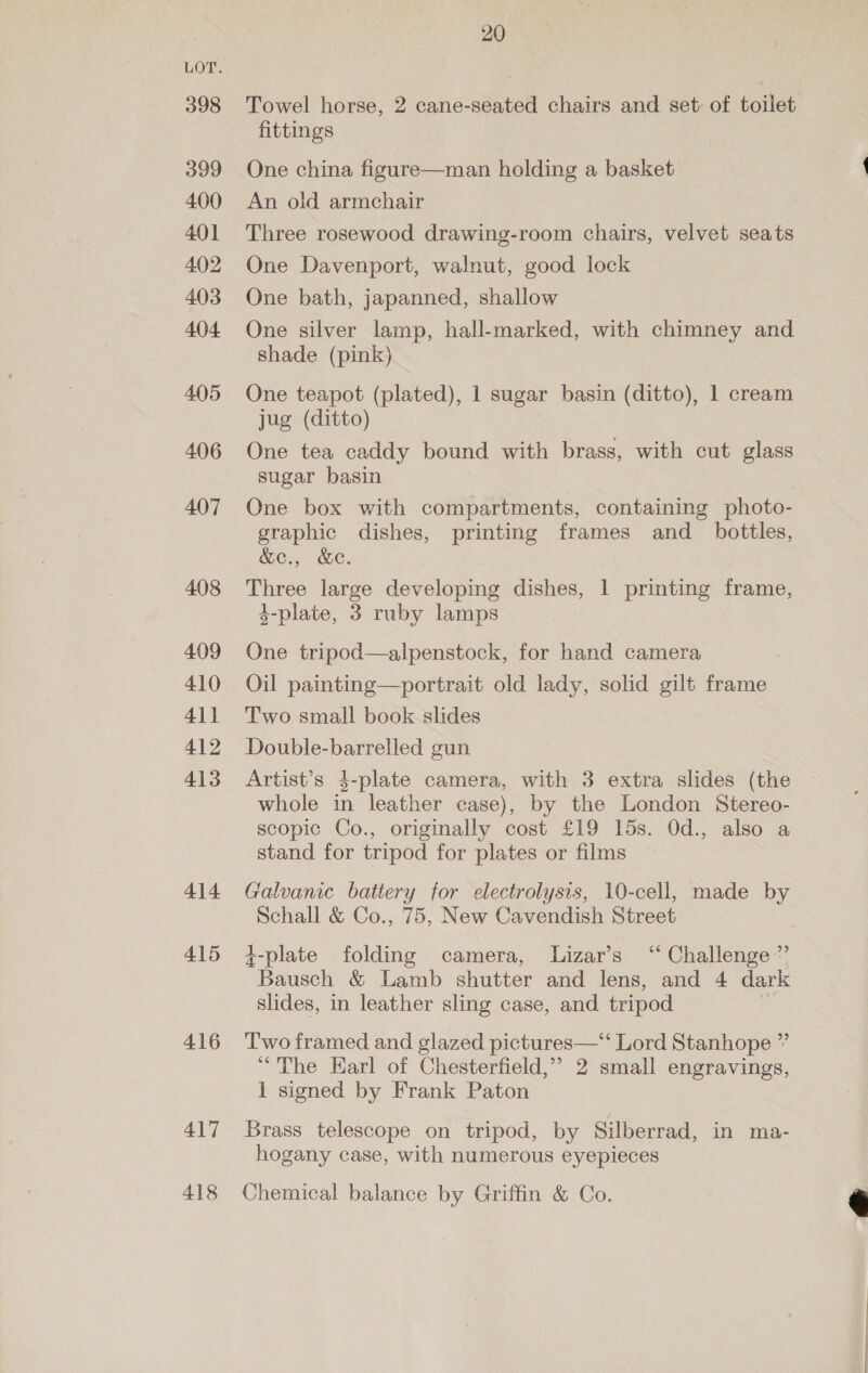 398 399 400 401 402 403 404 405 406 407 408 409 410 4\1 412 413 414 415 416 417 418 20 Towel horse, 2 cane-seated chairs and set of toilet fittings One china figure—man holding a basket An old armchair Three rosewood drawing-room chairs, velvet seats One Davenport, walnut, good lock One bath, japanned, shallow One silver lamp, hall-marked, with chimney and shade (pink) One teapot (plated), 1 sugar basin (ditto), 1 cream jug (ditto) One tea caddy bound with brass, with cut glass sugar basin One box with compartments, containing photo- graphic dishes, printing frames and _ bottles, &amp;e., &amp;ec. Three large developing dishes, 1 printing frame, 4-plate, 3 ruby lamps One tripod—alpenstock, for hand camera Oil painting—portrait old lady, solid gilt frame Two small book slides Double-barrelled gun Artist’s 4-plate camera, with 3 extra slides (the whole in leather case), by the London Stereo- scopic Co., originally cost £19 15s. Od., also a stand for tripod for plates or films Galvanic battery for electrolysis, 10-cell, made by Schall &amp; Co., 75, New Cavendish Street +-plate folding camera, Lizar’s “Challenge ”’ Bausch &amp; Lamb shutter and lens, and 4 dark slides, in leather sling case, and tripod Two framed and glazed pictures—“‘ Lord Stanhope ” “The Earl of Chesterfield,” 2 small engravings, 1 signed by Frank Paton Brass telescope on tripod, by Silberrad, in ma- hogany case, with numerous eyepieces Chemical balance by Griffin &amp; Co. 