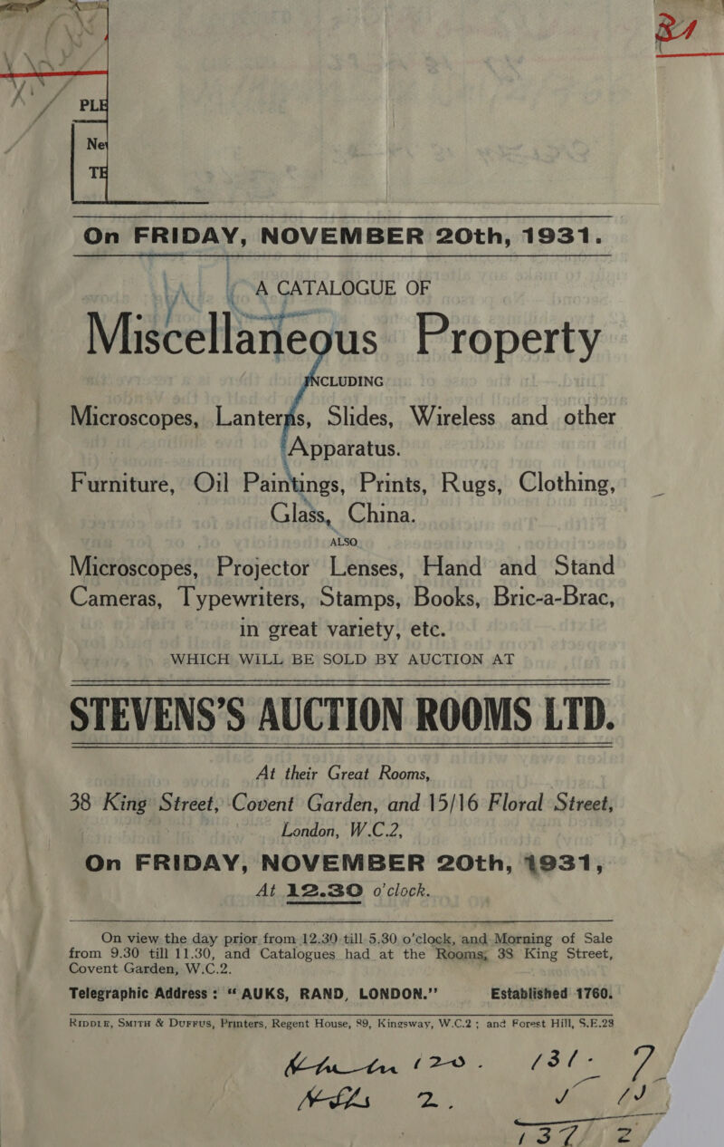  On FRIDAY, NOVEMBER 20th, 1931. /\. (A CATALOGUE OF Mideellaite us Property  WHICH WILL BE SOLD BY AUCTION AT STEVENS’S AUCTION ROOMS LTD. At their Great Rooms, 38 King: Street, Covent Garden, and 15/16 Floral Street, | London, W.C.2, On FRIDAY, NOVEMBER 20th, 1931, At 12.30 o'clock. On view the day prior from 12.30. till 5.30 o’clock, and-Morning of Sale from 9.30 till 11.30, and Catalogues had at the Rooms; 38 King Street, Covent Garden, W. C.2. Telegraphic Address: ““AUKS, RAND, LONDON.” Established 1760. Ripp1e, SmitH &amp; Durrus, Printers, Regent House, 89, Kingsway, W.C.2; and Forest Hill, S.F.28 BLS 2, ven ©