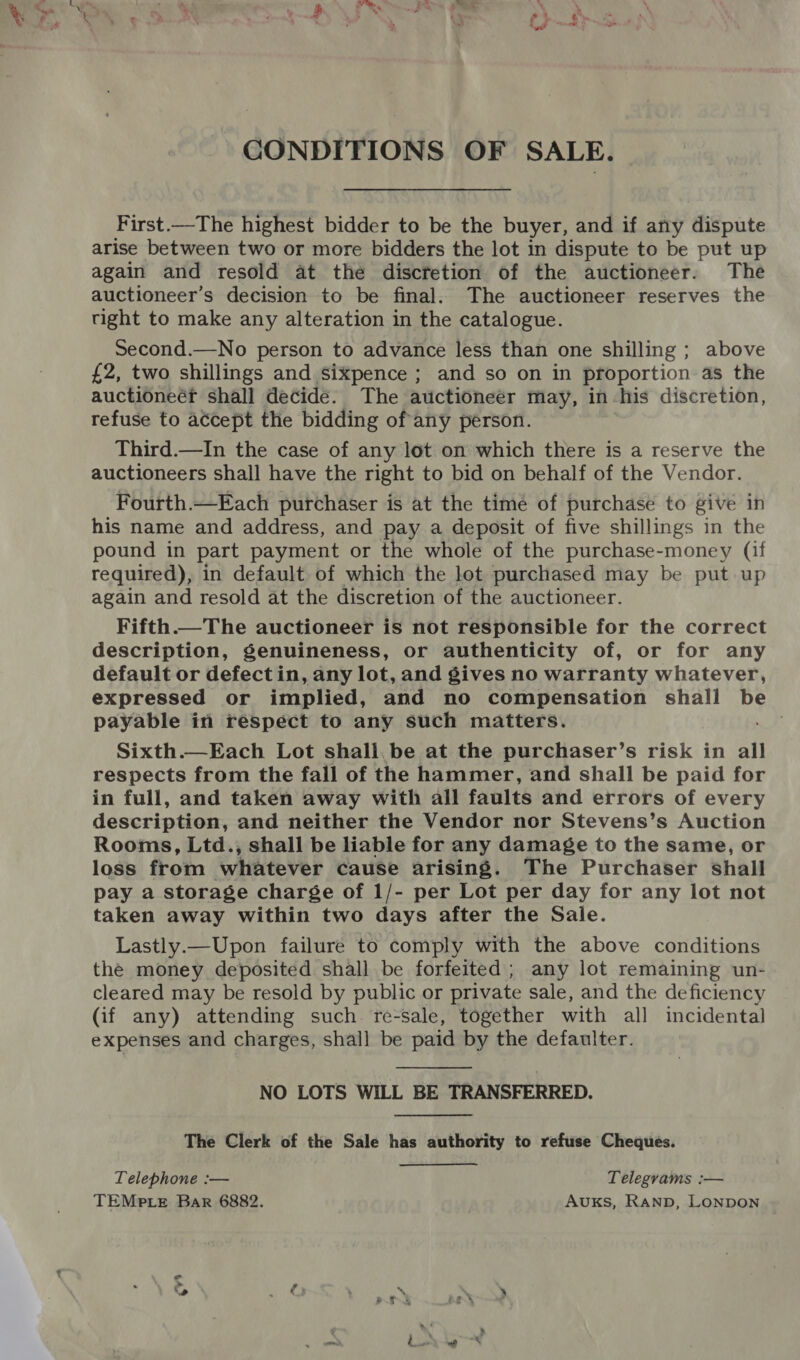 ae hud CONDITIONS OF SALE, First.—The highest bidder to be the buyer, and if any dispute arise between two or more bidders the lot in dispute to be put up again and resold at the discretion of the auctioneer. The auctioneer’s decision to be final. The auctioneer reserves the right to make any alteration in the catalogue. Second.—No person to advance less than one shilling ; above £2, two shillings and sixpence ; and so on in proportion as the auctioneéf shall decide. The auctioneer may, in his discretion, refuse to accept the bidding of any person. Third.—In the case of any lot on which there is a reserve the auctioneers shall have the right to bid on behalf of the Vendor. Fourth.—Each purchaser is at the time of purchase to give in his name and address, and pay a deposit of five shillings in the pound in part payment or the whole of the purchase-money (if required), in default of which the lot purchased may be put up again and resold at the discretion of the auctioneer. Fifth.—The auctioneer is not responsible for the correct description, genuineness, or authenticity of, or for any default or defect in, any lot, and gives no warranty whatever, expressed or implied, and no compensation shall be payable in respect to any such matters. Sixth.—Each Lot shall. be at the purchaser’s risk in all respects from the fall of the hammer, and shall be paid for in full, and taken away with all faults and errors of every description, and neither the Vendor nor Stevens’s Auction Rooms, Ltd., shall be liable for any damage to the same, or loss from whatever cause arising. The Purchaser shall pay a storage charge of 1/- per Lot per day for any lot not taken away within two days after the Sale. Lastly.—Upon failure to comply with the above conditions the money deposited shall be forfeited ; any lot remaining un- cleared may be resold by public or private sale, and the deficiency (if any) attending such. re-sale, together with all incidental expenses and charges, shall be paid by the defaulter.  NO LOTS WILL BE TRANSFERRED. The Clerk of the Sale has authority to refuse Cheques. Telephone :— Telegrams :— TEMPLE Bar 6882. AukKs, RAND, LONDON