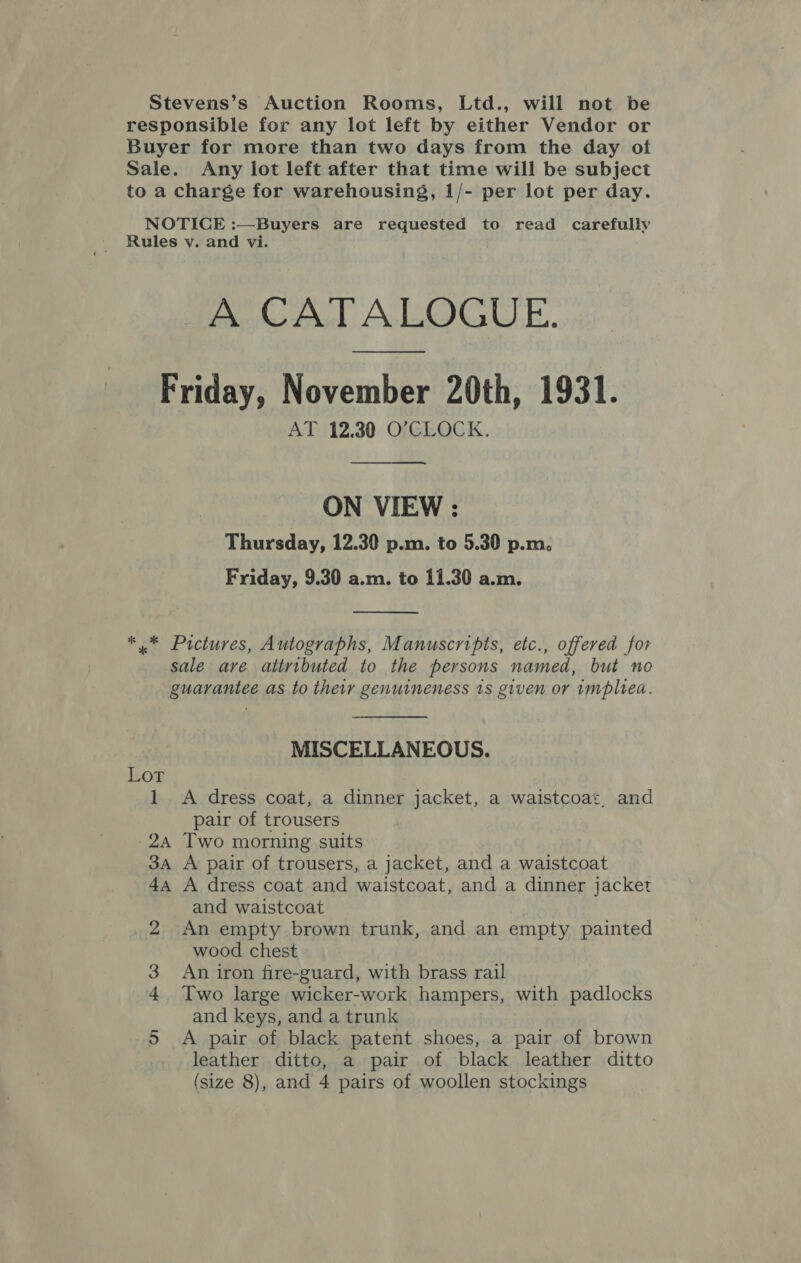 Stevens’s Auction Rooms, Ltd., will not be responsible for any lot left by either Vendor or Buyer for more than two days from the day of Sale. Any lot left after that time will be subject to a charge for warehousing, 1/- per lot per day. NOTICE :—Buyers are requested to read carefully Rules vy. and vi. A CATALOGUE. Friday, November 20th, 1931. AT 12.30 O’CLOCK. ON VIEW : Thursday, 12.30 p.m. to 5.30 p.m. Friday, 9.30 a.m. to 11.30 a.m.  *.* Pictures, Autographs, Manuscripts, etc., offered for sale are attributed to the persons named, but no guarantee as to their genuineness 1s given or implied. MISCELLANEOUS. Lot 1 A dress coat, a dinner jacket, a waistcoat, and pair of trousers 24 Two morning suits 34 A pair of trousers, a jacket, and a waistcoat 44 A dress coat and waistcoat, and a dinner jacket and waistcoat 2 An empty brown trunk, and an empty painted wood chest 3 An iron fire-guard, with brass rail 4 Two large wicker-work hampers, with padlocks and keys, and a trunk 5 &lt;A pair of black patent shoes, a pair of brown leather ditto, a pair of black leather ditto