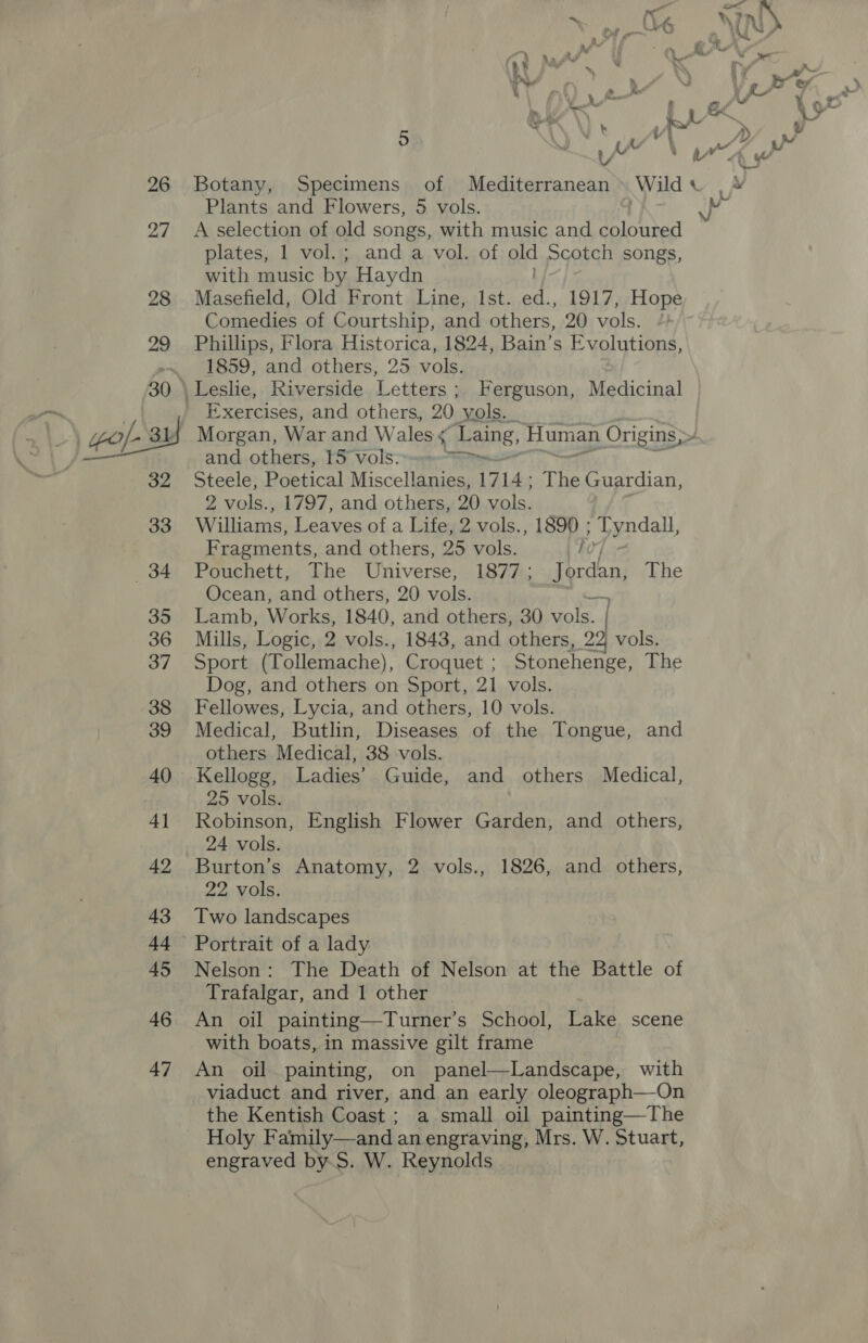 26 27 &gt;» » Jv Le as &gt;, Phe 7 a hee . yA og ~ , b , aw i’ 4 ; yh N Botany, Specimens of Mediterranean Wild Plants and Flowers, 5 vols. 4 Ay ye plates, 1 vol.; and a vol. of old Scotch songs, with music by Haydn Masefield, Old Bont Line, Ist. a 1917, Hope Comedies of Courtship, and others, 20 vols. Phillips, Flora Historica, 1824, Bain’s Evolutions, 1859, and others, 25 vols. Exercises, and others, 20, vols. and. others, TS Volss.e&lt;*= Steele, Poetical Miscellanies, 17 LAs The Guardian, 2 vols., 1797, and others, 20 vols. Williams, Leaves of a Life, 2 vols., 1890 ; tyndall, Fragments, and others, 25 vols. fd Pouchett, The Universe, 1877; Jgrden, The Ocean, and others, 20 vols. Lamb, Works, 1840, and others, 30 ole. Mills, Logic, 2 vols., 1843, and others, 22, vols. Sport (Tollemache), Croquet ; Stonehenge, The Dog, and others on Sport, 21 vols. Fellowes, Lycia, and others, 10 vols. Medical, Butlin, Diseases of the Tongue, and others Medical, 38 vols. Kellogg, Ladies’ Guide, and others Medical, 25 vols. Robinson, English Flower Garden, and others, 24 vols. Burton’s Anatomy, 2 vols., 1826, and others, 22 vols. Two landscapes Nelson: The Death of Nelson at the Battle of Trafalgar, and 1 other An oil painting—Turner’s School, Lake scene with boats, in massive gilt frame An oil painting, on panel—Landscape, with viaduct and river, and an early oleograph—On the Kentish Coast ; a small oil painting—The Holy Family—and an engraving, Mrs. W. Stuart, engraved by.S. W. Reynolds