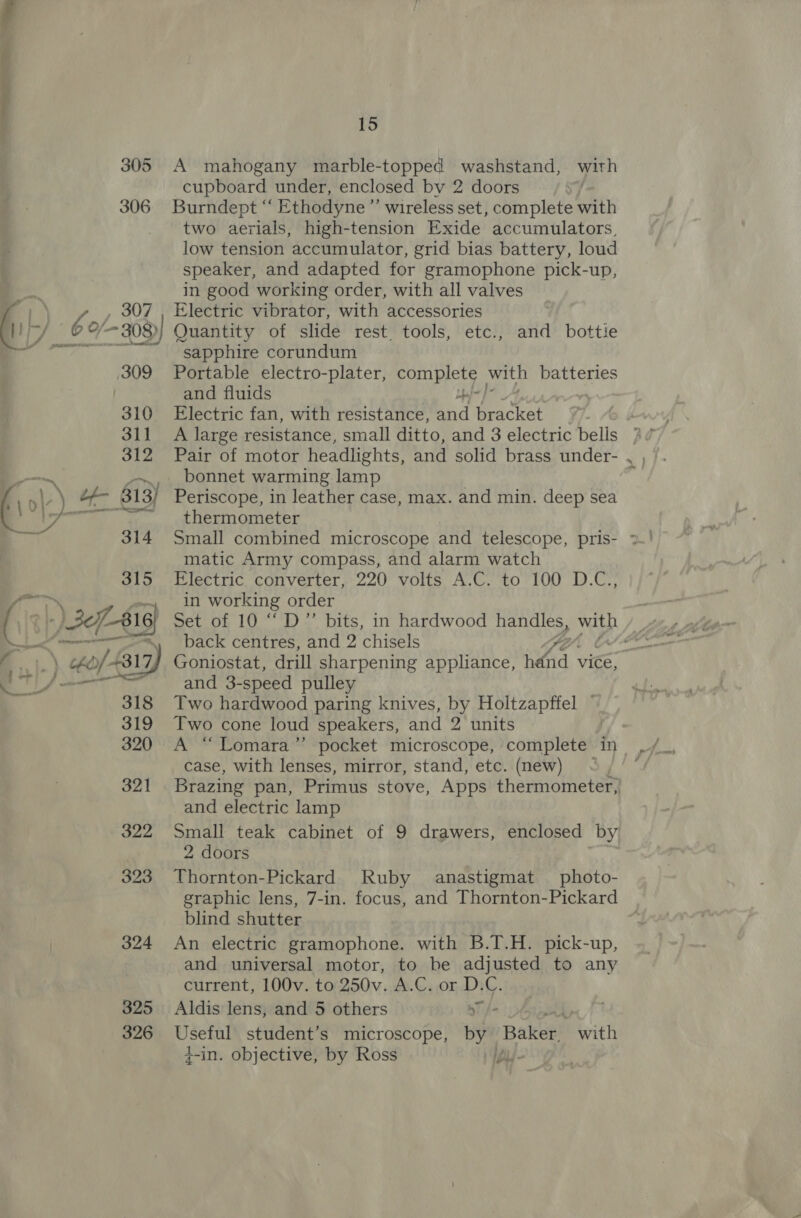 305 306 309 325 326 15 A mahogany marble-topped washstand, with cupboard under, enclosed by 2 doors Burndept “ Ethodyne ”’ wireless set, complete with two aerials, high-tension Exide accumulators, low tension accumulator, grid bias battery, loud speaker, and adapted for gramophone pick-up, in good working order, with all valves Electric vibrator, with accessories Quantity of slide rest tools, etc., and bottie sapphire corundum Portable electro-plater, complete with batteries and fluids Od Electric fan, with resistance, and bracket A large resistance, small ditto, and 3 electric bells bonnet warming lamp thermometer matic Army compass, and alarm watch Electric converter, 220 volts A.C. to 100 D.C., in working order Set of 10 ““D”’ bits, in hardwood handles, with back centres, and 2 chisels Goniostat, drill sharpening appliance, ig : vice, and 3- -speed pulley Two hardwood paring knives, by Holtzapffel — Two cone loud speakers, and 2 units case, with lenses, mirror, stand, etc. (new) f Brazing pan, Primus stove, Apps thermometer, and electric lamp Small teak cabinet of 9 drawers, enclosed by 2 doors Thornton-Pickard Ruby anastigmat photo- graphic lens, 7-in. focus, and Thornton-Pickard blind shutter An electric gramophone. with B.T.H. pick-up, and universal motor, to be adjusted to any current, 100v. to 250v. A.C. or D.C. Aldis lens, and 5 others “yf Useful student’s microscope, by Baker. with +-in. objective, by Ross Ei J o gor