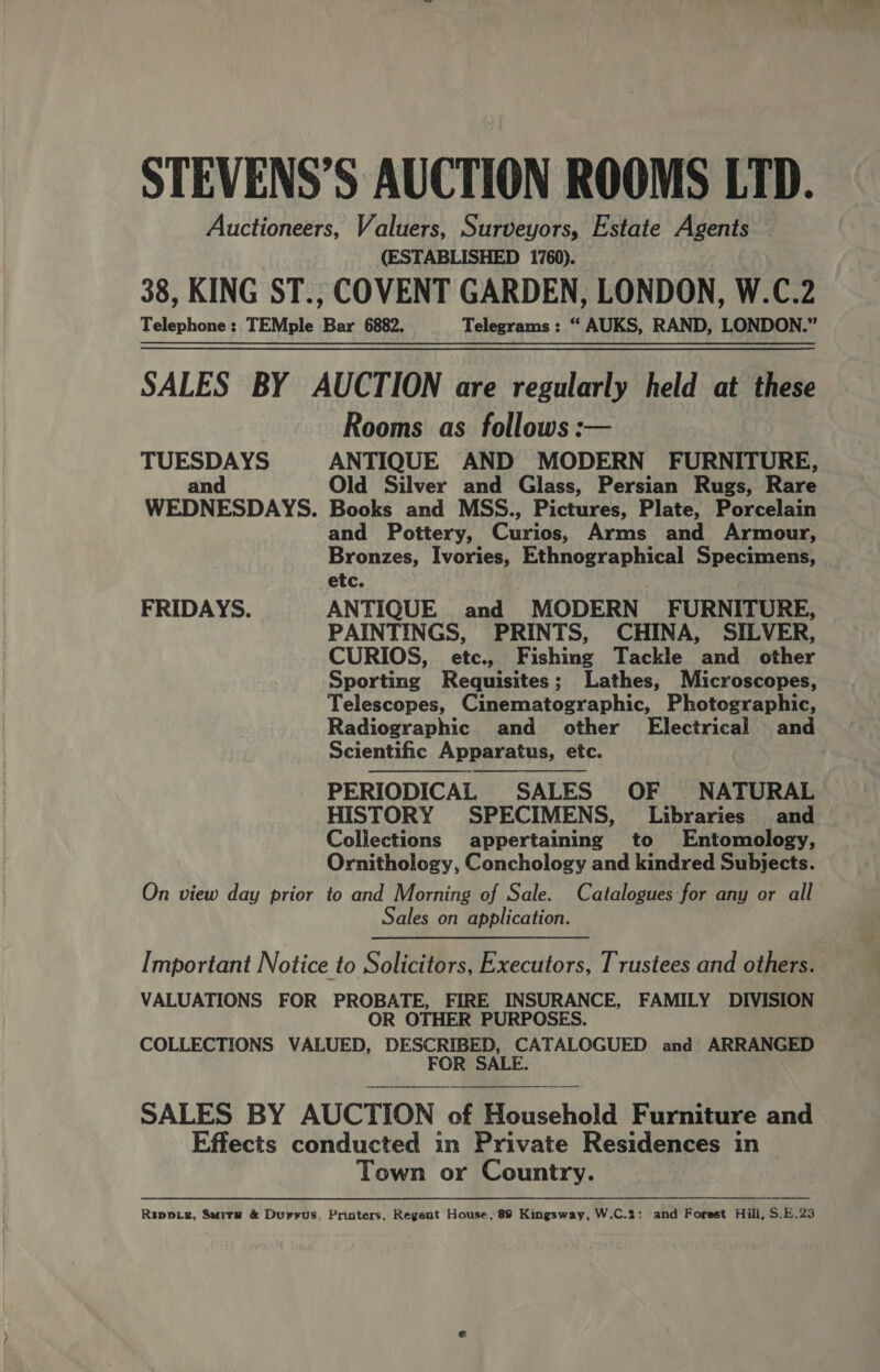 STEVENS’S AUCTION ROOMS LTD. Auctioneers, Valuers, Surveyors, Estate Agents (ESTABLISHED 1760). — 38, KING ST., COVENT GARDEN, LONDON, W.C.2 Telephone: TEMple Bar 6882. Telegrams : “ AUKS, RAND, LONDON.” SALES BY AUCTION are regularly held at these Rooms as follows: TUESDAYS ANTIQUE AND MODERN FURNITURE, and Old Silver and Glass, Persian Rugs, Rare WEDNESDAYS. Books and MSS., Pictures, Plate, Porcelain and Pottery, Curios, Arms and Armour, Bronzes, Ivories, Ethnographical Specimens, etc. FRIDAYS. ANTIQUE and MODERN FURNITURE, PAINTINGS, PRINTS, CHINA, SILVER, CURIOS, etc., Fishing Tackle and other Sporting Requisites; Lathes, Microscopes, Telescopes, Cinematographic, Photographic, Radiographic and other Electrical and Scientific Apparatus, etc. PERIODICAL SALES OF NATURAL HISTORY SPECIMENS, Libraries and Collections appertaining to Entomology, Ornithology, Conchology and kindred Subjects. On view day prior to and Morning of Sale. Catalogues for any or all Sales on application.  Important Notice to Solicitors, Executors, Trustees and others. VALUATIONS FOR PROBATE, FIRE INSURANCE, FAMILY DIVISION OR OTHER PURPOSES. COLLECTIONS VALUED, DESCRIBED, CATALOGUED and ARRANGED FOR SALE.  SALES BY AUCTION of Household Furniture and Effects conducted in Private Residences in Town or Country. Rrppiz, Surry &amp; Durrus. Printers, Regent House, 89 Kingsway, W.C.%: and Forest Hill, S.E.23