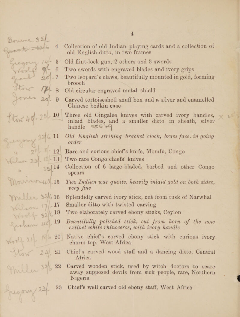 20 22 23 f Collection of old Indian playing cards and a collection of old Enelish ditto, in two frames Old flint-lock gun, 2 others and 3 swords Two swords with engraved blades and ivory grips Two leopard’s claws, beautifully mounted in gold, forming brooch Old circular engraved metal shield Carved tortoiseshell snuff box and a silver and enamelled Chinese bodkin case Three old Cingalee knives with carved ivory handles, inlaid blades, and a smaller ditto in sheath, silver handle S55 44 Old English striking bracket clock, brass face. im going order Rare and curious chief’s knife, Momfu, Congo T'wo rare Congo chiefs’ knives Collection of 6 large-bladed, barbed and other Congo spears Two Indian war quoits, heavily inlaid gold on both sides, very fine Splendidly carved ivory stick, cut from tusk of Narwhal Smaller ditto with twisted carving T'wo elaborately carved ebony sticks, Ceylon Beautifully polished stick, cut from horn of the now extinct white rhinoceros, with wory handle Native chief’s carved ebony stick with curious ivory charm top, West Africa Chief’s carved wood staff and a dancing ditto, Central Alrica Carved wooden stick, used by witch doctors to scare away supposed devils from sick people, rare, Northern Nigeria Chief’s well carved old ebony staff, West Africa