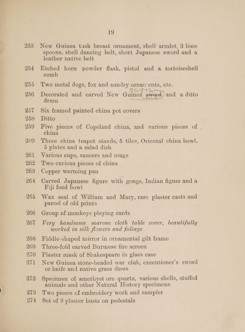 254 255 256 257 258 259 260 261 262 263 264 265 272 273 274 Le New Guinea tusk breast ornament, shell armlet, 3 lime spoons, shell dancing belt, short Japanese sword and a leather native belt Ktched horn powder flask, pistol and a tortoiseshell comb T'wo metal dogs, fox and sandry ornaz ents, etc. Decorated and carved New Gained ; sword ) and a ditto drum Six framed painted china pot covers Ditto Five pieces of Copeland china, and various pieces of | china Three china teapot stands, 5 tiles, Oriental china bowl, 5 plates and a salad dish Various cups, saucers and mugs T'wo curious pieces of china Copper warming pan Carved Japanese figure with gongs, Indian figure and a Fiji food bowl Wax seal of William and Mary, rare plaster casts and parcel of old prints Group of monkeys playing cards Very handsome marone cloth table cover, beautifully worked in silk flowers and foliage Fiddle-shaped mirror in ornamental gilt frame Three-fold carved Burmese fire screen Plaster mask of Shakespeare in glass case New Guinea stone-headed war club, executioner’s sword or knife and native grass dress Specimen of amethyst ore quartz, various shells, stuffed animals and other Natural History specimens Two pieces of embroidery work and sampler Set of 3 plaster busts on pedestals