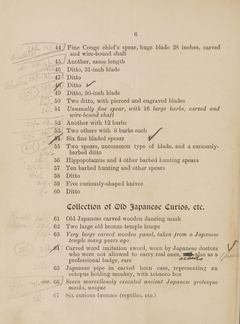 ‘© 8 47) 49 50 51 52 e 255 56 57 58 59 60 » and wire-bound shaft / Another, same length Ditto, 31-inch blade Ditto Ditto Ditto, 80-inch blade Two ditto, with pierced and engraved blades Unusually fine spear, with 16 large barbs, carved and wire-bound shaft Another with 12 barbs Two others with 8 barbs each © Six fine bladed spears T'wo spears, uncommon type of blade, and a curiously- barbed ditto Hippopotamus and 4 otber barbed Lunting spears Ten barbed hunting and other spears Ditto Five curiously-shaped knives Ditto Collection of Old Fapanese Curios, etc. Old Japanese carved wooden dancing mask T'wo large old bronze temple lamps Very large carved wooden panel, taken Jrom a Japanese temple many years ago Carved wood imitation sword, worn by Japanese doctors V professional badge, rare Japanese pipe in carved horn case, representing an octopus holding monkey, with tobacco box masks, unique Six curious bronzes (reptiles, etc.)