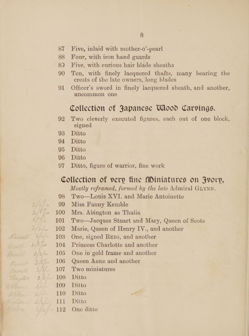 88 89 90 gl 92 93 94 95 96 Sil 8 Four, with iron hand guards Five, with curious hair blade sheaths Ten, with finely lacquered thafts, many bearing the crests of the late owners, long blades Officer's sword in finely lacquered sheath, and another, uncommon one Collection of Japanese Wlood Carvings. Two cleverly executed figures, each out of one block, signed Ditto Ditto Ditto Ditto Ditto, figure of warrior, fine work 98 99 100 101 102 103 104 105 106 107 108 109 110 iii 112 Mostly reframed, formed by the late Admiral GLYNN. T'wo—Louis XVI. and Marie Antoinette Miss Fanny Kemble Mrs. Abington as Thalia Two—Jacques Stuart and Mary, Queen of Scots Marie, Queen of Henry IV., and another One, signed RetrG, and another Princess Charlotte and another One in gold frame and another Queen Anne and another T'wo miniatures Ditto Ditto Ditto was Ditto One ditto