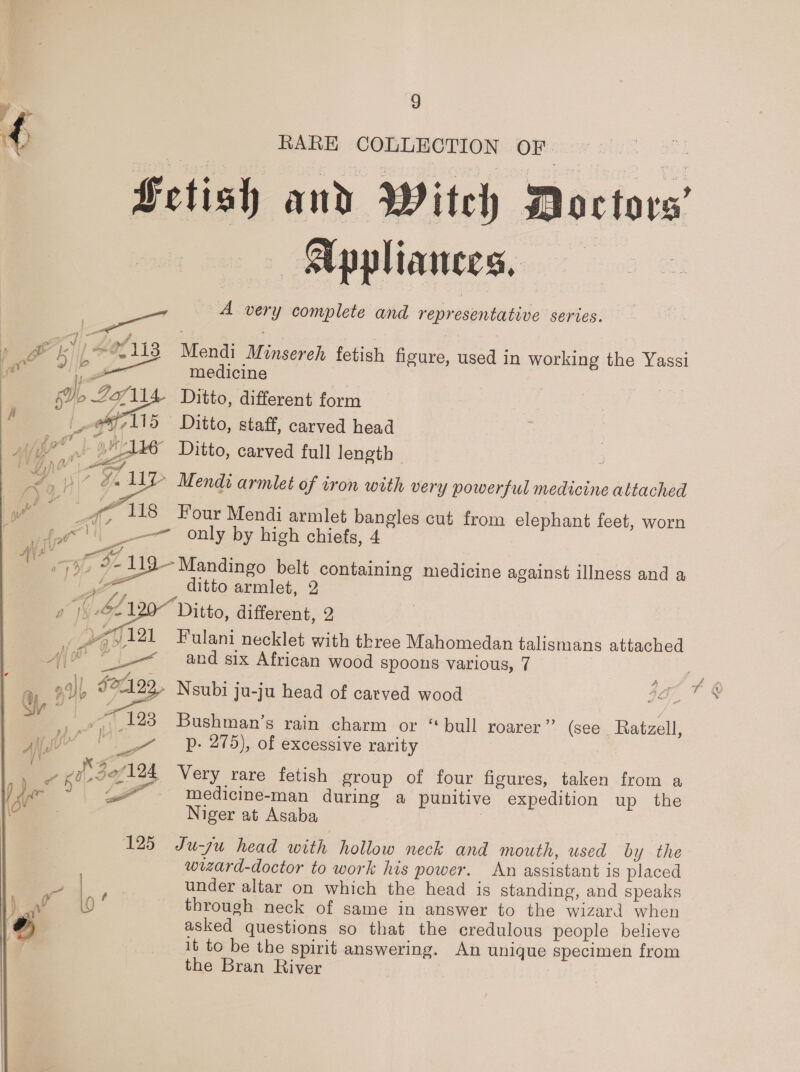 RARE COLLECTION OF a ae ge Fetish and Witeh Doctors’ Appliances, A oy complete and representative series. Mendi Mach fetish figure, used in working he Yassi medicine Ditto, different form Ditto, staff, carved head ~ Ditto, carved full length | g 7 os Mendi armlet of iron with very powerful medicine altached 4 wm Four Mendi armlet pane cut from elephant feet, worn —— only by high chiefs, 4 7h, Fas Mandingo belt containing medicine against illness and a ditto armlet, 2  a ( bop Ditto, different, 2 | J121 Fulani necklet with three Mahomedan talismans attached Ay ra A Leet and six African wood spoons various, 7 24]|, $27192,, Neubi ju-ju head of carved wood ju-j . Et 793 Bushman’s rain charm or “bull roarer” (see Ratzell, py’ ay 7 Pp. 275), of excessive rarity e L Maes 124, Very rare fetish group of four figures, taken from a FE LZ - wedicine-man during a punitive expedition up the Niger at Asaba 125 Ju-zu head with hollow neck and mouth, used by the wizard-doctor to work his power. An assistant is placed = ? under altar on which the head is standing, and speaks iF 0 ; through neck of same in answer to the wizard when asked questions so that the credulous people believe it to be the spirit answering. An unique specimen from the Bran River