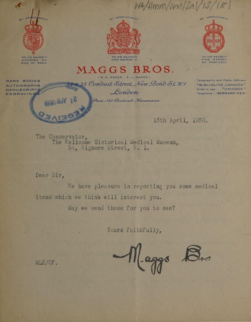         BER OINT Meee = KS  TO HIS MAVESTY TO HIS MAJESTY.’ bias - ALPHONSO xiII KING GEORGE Vv ® KING OF SPAIN WisA-G eC S B RO S . (B.0.MAGGS. E.U.MAGGS.) The Conservator, __ a The Wellcome Historical Medical Museua, o4, Wigmore Street, Ws 1. Dear Sir, . es * items which we think will interest you. May we send these for you to see? Yours faithfully,  - n i. a oe ee ae ee ee yy oe eee On Cer ere TS Se PRPOINTH eo * A EN&gt;  TO HIS MAJESTY KING MANOEL OF PORTUGAL Telegraphic and Cable Address. “BIBLIOLITE, LONDON” Code in use... “UNICODE” Telephone .. GERRARD S83I reed