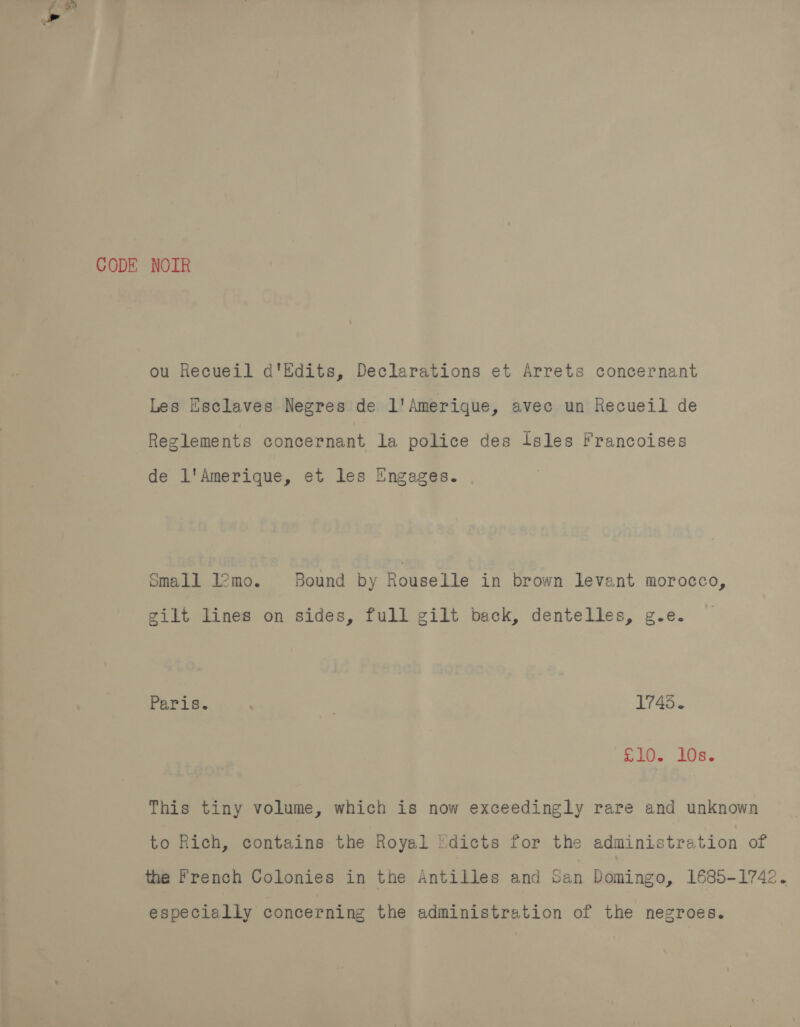 CODE NOIR ou Hecueil d'Edits, Declarations et Arrets concernant Les Esclaves Negres de l'Amerique, avec un Recueil de Reglements concernant la police des Isles Francoises de L'Amerique, et les Engages. Small l2mo. Bound by Rouselle in brown Jevant morocco, gilt lines on sides, full gilt back, dentelles, g.e. Paris. : | 1745. S20, 10e. This tiny volume, which is now exceedingly rare and unknown to Rich, contains the Royal 'dicts for the administration of the french Colonies in the Antilles and San Domingo, 1685-1742. especially concerning the administration of the negroes.