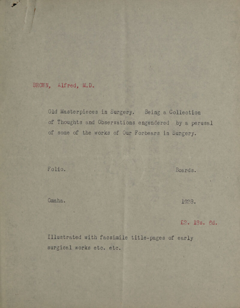 BROWN, Alfred, M.D. Old Masterpieces in Surgery. Being a Collection of Thoughts and Observations engendered by a perusal of some of the works of Our Forbears in Surgery. Folio. Boards. Omaha. 1928. Sees. 6a. Illustrated with facsimile title-pages of early surgical works etc. etc.
