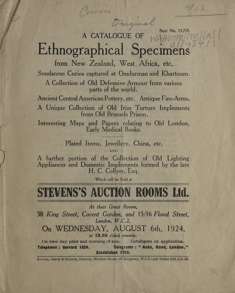  ad . bE edhe, SaLe No. 13,718. A CATALOGUE OF from New Zealand, West Africa, etc. Soudanese Curios captured at Omdurman and Khartoum. A Collection of Old Defensive Armour from various | parts of the world. Ancient Central American Pottery. etc. Antique Fire-Arms. A Unique Collection of Old Iron Torture Implements from Old Brussels Prison. Interesting Maps and Papers relating to Old London, Early Medical Books.  Plated Items, Jewellery, China, etc. AND A further portion of the Collection of Old Lighting Appliances and Domestic Implements formed by the late H. C. Collyer, Esq. Which will be Sold at At their Great Rooms, 38 King Street, Covent Garden, and 15/16 Floral Street, London, W.C.2, ~On WEDNESDAY, AUGUST 6th, 1924, at 12.30 o'clock precisely, On view day prior and morning of sale. Catalogues on application. Telephone : Gerrard 1824. Telegrams : “ Auks, Rand, London.’’ Established 1760. Rivpis, Suita &amp; Durrus, Printers, Windsor House, 83 Kingsway, W.C.2; and Forest Hill, $.B.28.