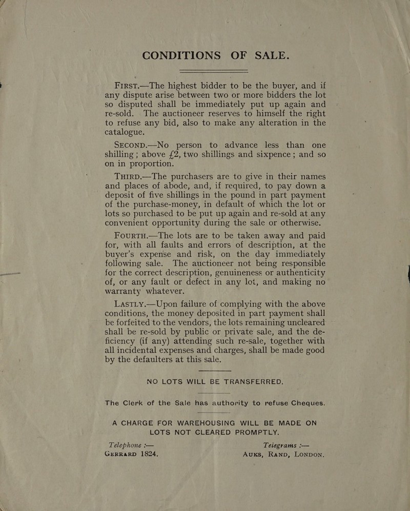 CONDITIONS OF SALE. First.—The highest bidder to be the buyer, and if any dispute arise between two or more bidders the lot so disputed shall be immediately put up again and re-sold. The auctioneer reserves to himself the right to refuse any bid, also to make any alteration in the catalogue. SECOND.—No person to advance less than one shilling ; above £2, two shillings and sixpence ; and so on in proportion. TuHirD.—The purchasers are to give in their names and places of abode, and, if required, to pay down a deposit of five shillings in the pound in part payment of the purchase-money, in default of which the lot or lots so purchased to be put up again and re-sold at any convenient opportunity during the sale or otherwise. FourTH.—The lots are to be taken away and paid for, with all faults and errors of description, at the buyer's expense and risk, on the day immediately following sale. The auctioneer not being responsible for the correct description, genuineness or authenticity of, or any fault or defect in any lot, and making no warranty whatever. LastLy.—Upon failure of complying with the above conditions, the money deposited in part payment shall be forfeited to the vendors, the lots remaining uncleared shall be re-sold by public or private sale, and the de- ficiency (if any) attending such re-sale, together with all incidental expenses and charges, shall be made good by the defaulters at this sale. NO LOTS WILL BE TRANSFERRED. The Clerk of the Sale has authority to refuse Cheques. A CHARGE FOR WAREHOUSING WILL BE MADE ON LOTS NOT CLEARED PROMPTLY.  Telephone :— Telegrams :— GERRARD 1824, Auks, Ranpb, LONDON.