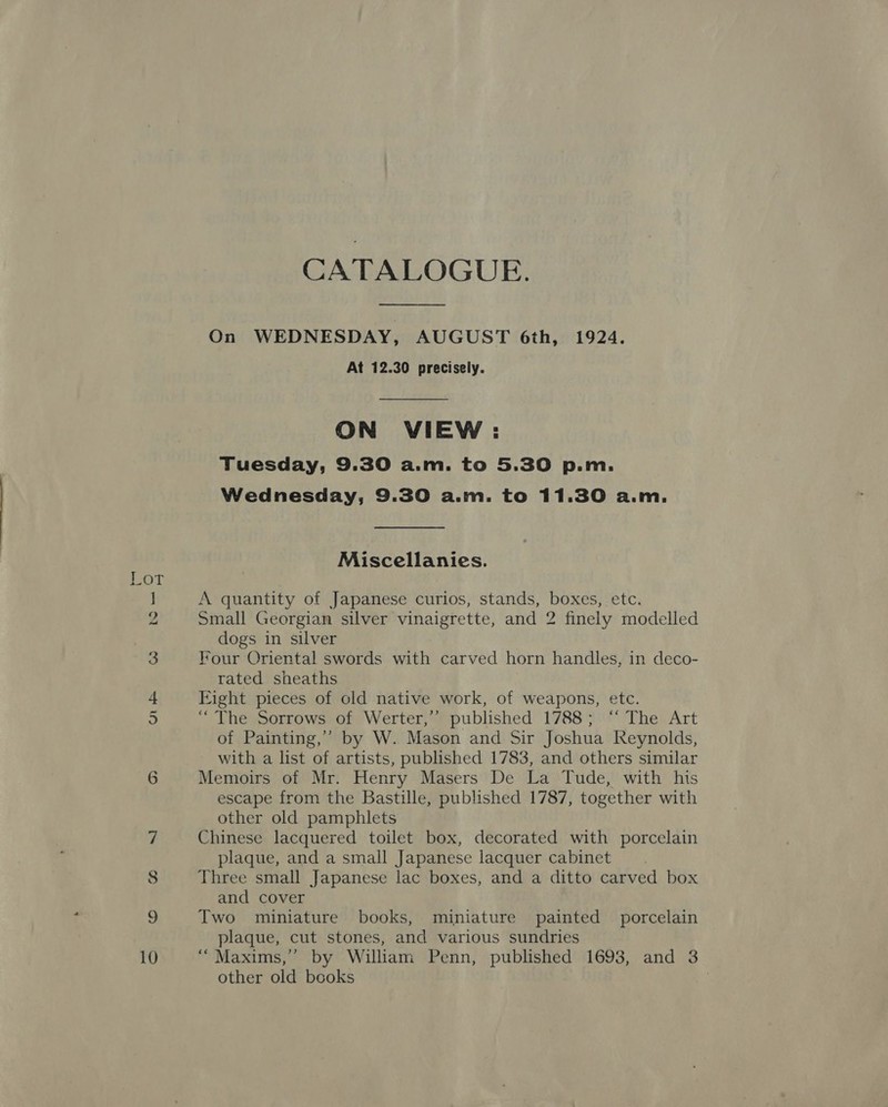 oT ] 9 3 + ) CATALOGUE.  On WEDNESDAY, AUGUST 6th, 1924. At 12.30 precisely. ON VIEW : Tuesday, 9.30 a.m. to 5.30 p.m. Wednesday, 9.30 a.m. to 11.30 a.m. Miscellanies. A quantity of Japanese curios, stands, boxes, etc. Small Georgian silver vinaigrette, and 2 finely modelled dogs in silver Four Oriental swords with carved horn handles, in deco- rated sheaths Eight pieces of old native work, of weapons, etc. “The Sorrows of Werter,’’ published 1788; ‘“‘ The Art of Painting,” by W. Mason and Sir Joshua Reynolds, with a list of artists, published 1783, and others similar Memoirs of Mr. Henry Masers De La Tude, with his escape from the Bastille, published 1787, together with other old pamphlets Chinese lacquered toilet box, decorated with porcelain plaque, and a small Japanese lacquer cabinet Three small Japanese lac boxes, and a ditto carved box and cover Two miniature books, miniature painted porcelain plaque, cut stones, and various sundries “Maxims,” by William Penn, published 1693, and 3 other old books