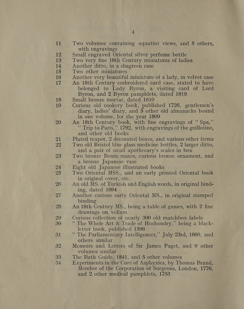 30 Two volumes containing aquatint views, and 5 others, with engravings Small engraved Oriental silver perfume bottle Two very fine 18th Century miniatures of ladies Another ditto, in a shagreen case Two other miniatures Another very beautiful miniature of a lady, in velvet case An 18th Century embroidered card case, stated to have belonged to Lady Byron, a visiting card of Lord Byron, and 2 Byron pamphlets, dated 1819 Small bronze mortar, dated 1610 Curious old cookery book, published 1726, gentlemen’s diary, ladies’ diary, and 5 other old almanacks bound in one volume, for the year 1809 An 18th Century book, with fine engravings of ‘ Spa,” “ Trip to Paris,’ 1792, with engravings of the guillotine, Plated teapot, 2 decorated boxes, and various other items Two old Bristol blue glass medicine bottles, 2 larger ditto, and a pair of small apothecary’s scales in box Two bronze Benin maces, curious bronze ornament, and a bronze Japanese vase Eight old Japanese illustrated books Two Oriental MSS., and an early printed Oriental book in original cover, etc. An old MS. of Turkish and English words, in original bind- ing, dated 1694 | Another curious early Oriental MS., in original stamped binding An 18th Century MS., being a table of games, with 2 fine drawings on vellum Curious collection of nearly 300 old matchbox labels “The Whole Art &amp; Trade of Husbandry,” being a black- letter book, published 1596 “The Parliamentary Intelligencer,’ July 23rd, 1660, and others similar Memoirs and Letters of Sir James Paget, and 9 other volumes similar The Bath Guide, 1841, and 5 other volumes Experiments in the Cure of Asphyxies, by Thomas Brand, Member of the Corporation of Surgeons, London, 1776, and 2 other medical pamphlets, 1753
