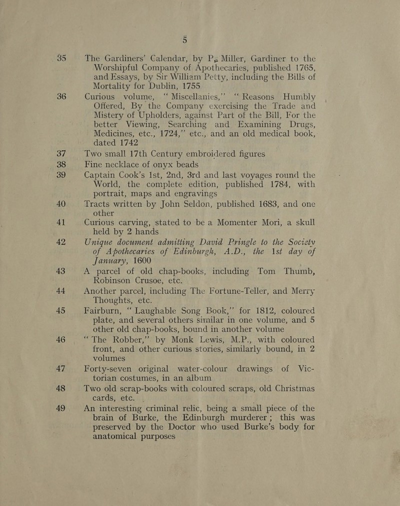 36 48 49 g The Gardiners’ Calendar, by Pg Miller, Gardiner to the Worshipful Company of Apothecaries, published 1765, and Essays, by Sir William Petty, including the Bills of Mortality for Dublin, 1755 Curious volume, “ Miscellanies,’’ ‘“‘ Reasons Humbly Offered, By the Company exercising the Trade and Mistery of Upholders, against Part of the Bill, For the better Viewing, Searching and Examining Drugs, Medicines, etc., 1724,” etc., and an old medical book, dated 1742 Two small 17th Century embroidered figures Fine necklace of onyx beads Captain Cook’s Ist, 2nd, 3rd and last voyages round the World, the complete edition, published 1784, with portrait, maps and engravings Tracts written by John Seldon, published 1683, and one other Curious carving, stated to be a Momenter Mori, a skull held by 2 hands Unique document admitting David Pringle to the Society of Apothecanies of Edinburgh, A.D., the 1st day of January, 1600 A parcel of old chap-books, including Tom Thumb, Robinson Crusoe, etc. Another parcel, including The Fortune-Teller, and Merry Thoughts, etc. Fairburn, “ Laughable Song Book,” for 1812, coloured other old chap-books, bound in another volume “The Robber,”. by Monk Lewis, M.P., with coloured front, and other curious stories, similarly bound, in 2 volumes Forty-seven original water-colour drawings of Vic- torian costumes, in an album Two old scrap-books with coloured scraps, old Christmas cards, etc. An interesting criminal relic, being a small piece of the brain of Burke, the Edinburgh murderer; this was preserved by the Doctor who used Burke’s body for anatomical purposes ’