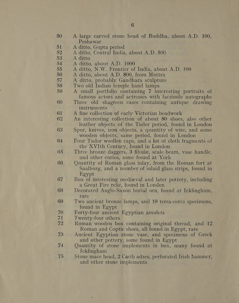 A large carved stone head of Buddha, about A.D. 100, Peshawar A ditto, Gupta period A ditto, Central India, about A.D. 500 A ditto A ditto, about A.D. 1000 | A ditto, N.W. Frontier of India, about A.D. 100 A ditto, about A.D. 800, from Muttra A ditto, probably Gandhara sculpture Two old Indian temple hand lamps A small portfolio containing 7 interesting portraits of famous actors and actresses with facsimile autographs Three old shagreen cases containing antique drawing instruments A fine collection of early Victorian beadwork An interesting collection of about 80 shoes, also other leather objects of the Tudor period, found in London Spur, knives, iron objects, a quantity of wire, and some wooden objects, same period, found in London Four Tudor woollen caps, and a lot of cloth fragments of the XVIth Century, found in London Three bronze daggers, 3 fibule, scale beam, vase handle, and other curios, some found at York Quantity of Roman glass inlay, from the Roman fort at Saalburg, and a number of inlaid glass strips, found in Egypt . Box of interesting medieval and later pottery, including a Great Fire relic, found in London Decorated Anglo-Saxon burial urn, found at Icklingham, rare Two ancient bronze lamps, and 19 terra-cotta specimens, found in Egypt Forty-four ancient Egyptian amulets Twenty-four others Roman wooden box containing original thread, and 12 Roman and Coptic shoes, all found in Egypt, rare Ancient Egyptian stone vase, and specimens of Greek and other pottery, some found in Egypt Quantity of stone implements in box, many found at Ickingham Stone mace head, 2 Carib adzes, perforated Irish hammer, and other stone implements