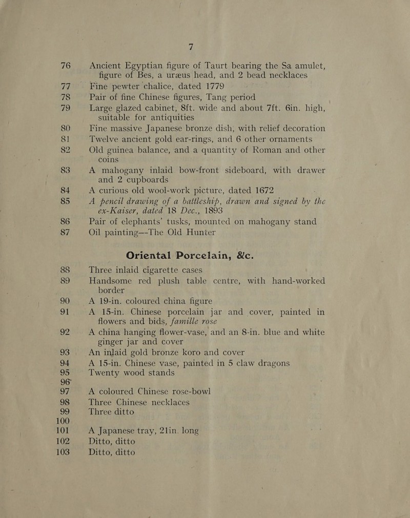 100 101 102 103 7 Ancient Egyptian figure of Taurt bearing the Sa amulet, figure of Bes, a ureeus head, and 2 bead necklaces Fine pewter chalice, dated 1779 Pair of fine Chinese figures, Tang period Large glazed cabinet, 8ft. wide and about 7ft. 6in. high, suitable for antiquities Fine massive Japanese bronze dish, with relief decoration Twelve ancient gold ear-rings, and 6 other ornaments Old guinea balance, and a quantity of Roman and other coins A mahogany inlaid bow-front sideboard, with drawer and 2 cupboards A curious old wool-work picture, dated 1672 A pencil drawing of a battleship, drawn and signed by the ex-Katser, dated 18 Dec., 1893 Pair of elephants’ tusks, mounted on mahogany stand Oil painting—-The Old Hunter Oriental Porcelain, &amp;c. Three inlaid cigarette cases Handsome red plush table centre, with hand-worked border A 19-in. coloured china figure A 15-in. Chinese porcelain jar and cover, painted in flowers and bids, famille rose A china hanging flower-vase, and an 8-in. blue and white ginger jar and cover An inlaid gold bronze koro and cover A 15-in. Chinese vase, painted in 5 claw dragons Twenty wood stands A coloured Chinese rose-bowl Three Chinese necklaces Three ditto A Japanese tray, 2lin. long Ditto, ditto Ditto, ditto