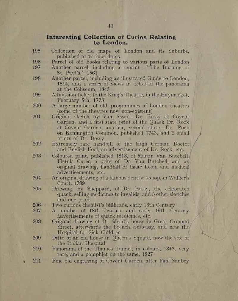 Interesting Collection of Curios Relating to London. 195 Collection of old maps of London and its Suburbs, published at various dates 196 Parcel of old books relating to various parts of London 197 Another parcel, including a reprint—-‘ The Burning of StisPaulisss 1561 198 Another parcel, including an illustrated Guide to London, 1814, and a series of views in relief of the panorama at the Coliseum, 1845 199 Admission ticket to the King’s Theatre, in the Haymarket, February 5th, 1773 200 A large number of old programmes of London theatres (some of the theatres now non-existent) 201 Original sketch by Van Assan—-Dr. Bossy at Covent Garden, and a first state print of the Quack Dr. Rock at Covent Garden, another, second state—Dr. Rock on Kennington Common, published 1743, and 2 small prints of Dr. Bossy 202 Extremely rare handbill of the High German Doctor and English Fool, an advertisement of Dr. Rock, etc. 203 Coloured print, published 1813, of Martin Van Butchell, Fistula Curer, a print of Dr. Van Butchell, and an original drawing, handbill of Isaac Leon, and medical advertisements, etc. 204 An original drawing of a famous dentist’s shop, in Wa iker’s Court, 1789 205 Drawing, by Sheppard, of, Dr. Bossy, the celebrated quack, selling medicines to invalids, and 3 other sketches and one print 206 Two curious chemist’s billheads, early 18th Century ’ 207 A number of 18th Century and early 19th Century advertisements of quack medicines, etc. 208 Original drawing of Dr. Mead’s house in Great Ormond Street, afterwards the French Embassy, and now the Hospital for Sick Children 209 Ditto of an old house in Queen’s Square, now the site vt the Italian Hospital 210 Panorama of the Thames Tunnel, in colours, 1843, very rare, and a pamphlet on the same, 1827 211 Fine old engraving of Covent Garden, after Paul Sanbey