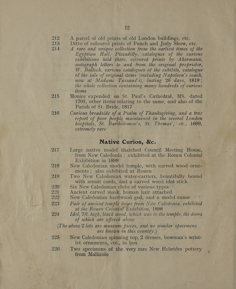213 214 215 216 217 218 219 220 22) 2a 223 224 12 Ditto of coloured prints of Punch and Judy Show, etc. . A rare and unique collection from the earliest times of the Egyptian Hall, Piccadilly, catalogues of the curious exhibitions held there, coloured prints by Akermann, autograph letters to and trom the original propnetor, W. Bullock, various catalogues of the exhibits, catalogue of the sale of original items (including Napoleon's coach; now at Madame Tussaud’s), lasting 26 days, 1819; the whole collection containing many hundreds of CUYLOUS items Monies expended on St. Paul’s Cathedral, MS. dated 1701, other items relating to the same, and also of the Parish of St. Bride, 1817 Curious broadside of a Psalm of Thanksgiving, and a true veport of poor people maintained in the several London hospitals, St. Bartholomew’s, St. Thomas’, etc., 1699, extremely rare Native Cute, &amp;e. Large native model thatched Council Miaeeinrs House, from New Caledonia ; exhibited at the Rouen Colonial Exhibition in 1898 New Caledonian model temple, with carved wood orna- ments; also exhibited at Rouen Two New Caledonian water-carriers, beautifully bound with sennit cords, and a carved woed idol stick Six New Caledonian clubs of various types Ancient carved mask, human hair attached New Caledonian hardwood god, and a model canoe Pair of ancient temple doors from New Caledonia, exhibited at the Rouen Colonial’ Exhibition, 1898 Idol, 7ft. high, black wood, which was 11 the temple, the doors of which are offered above 225 226 are known in this cowuniry.) | New Caledonian spinning top, 2 dresses, bowman’s wrist- let ornaments, etc., in box Two specimens of the very rare New feories pottery from Mallicolo