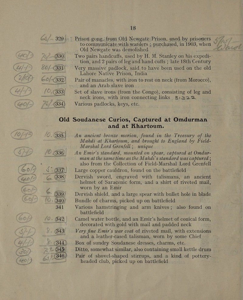 to communicate with warders ; . Old Newgate was demolished Two pairs handcuffs, used by H. M. Stanley on his expedi- tion, and 2 pairs of leg and hand cuffs ; late 18th Century ; purchased, in 1903, when Lahore Native Prison, India Pair of manacles, with iron to rest on neck (from Morocco), and an Arab slave iron Set of slave irons (from the Congo), consisting of leg and neck irons, with iron connecting links 3:32 Various padlocks, keys, etc. P ‘O. (335 Pree oy « eS and at Khartoum. An ancient bronze. morion, found in the Treasury of the Mahdi at Khartoum, and brought to England by Fveld- Marshal Lord Grenfell ; unique An Emir’s standard, mounted on spear, captured at Omdur- man at the same time as the Mahdt’s standard was captured ; also from the Collection of Field-Marshal Lord Grenfell Large copper cauldron, found on the battlefield Dervish sword, engraved with talismans, an ancient helmet of Saracenic form, and a shirt cf riveted mail, worn by an Emir Dervish shield, and a large.spear with bullet hole in blade Bundle of charms, picked up on battlefield Various hamstringing and arm KRIVES'S battlefield Camel water bottle, and an Emir’s helmet it conical form, decorated with gold with mail and padded neck Very fine Emtr’s war coat of riveted mail, with extensions and a leather-cased talisman, worn by some Chief. Box of sundry Soudanese dresses, charms, etc. Ditto, somewhat similar, also containing small kettle drum Pair of shovel-shaped stirrups, and a kind of pottery- headed club, picked up on battlefield also found on