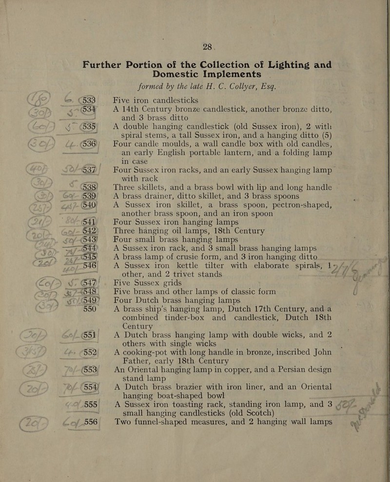 Domestic Implements formed by the late H. C. Collyer, Esq. : Five iron candlesticks A 14th Century bronze candlestick, another bronze ditto, and 3 brass ditto A double hanging candlestick (old Sussex iron), 2 with spiral stems, a tall Sussex iron, and a hanging ditto (5) Four candle moulds, a wall candle box with old candles, an early English portable lantern, and a folding lamp in case Four Sussex iron racks, and an early Sussex hanging lamp with rack Three skillets, and a brass bowl with lip and long handle ~ A brass drainer, ditto skillet, and 3 brass spoons A Sussex iron skillet, a brass spoon, pectron-shaped, another brass spoon, and an iron spoon Four Sussex iron hanging lamps Three hanging oil lamps, 18th Century Four small brass hanging lamps A Sussex iron rack, and 3 small brass hanging lamps A brass lamp of crusie form, and 3 iron hanging ditto other, and 2 trivet stands Five Sussex grids Five brass and other lamps of classic form Four Dutch brass hanging lamps A brass ship’s hanging lamp, Dutch 17th Century, and a combined tinder-box and candlestick, Dutch 18th Century A Dutch brass hanging lamp with double wicks, and 2 others with single wicks A cooking-pot with long handle in bronze, inscribed John Father, early 18th Century An Oriental hanging lamp in copper, and a Persian design stand lamp A Dutch brass brazier with iron liner, and an Oriental hanging boat-shaped bowl small hanging candlesticks (old Scotch) Two funnel-shaped measures, and 2 hanging wall lamps 