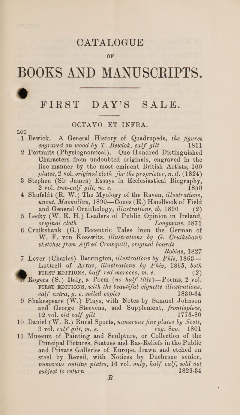 OF BOOKS AND MANUSCRIPTS. Pek ST DAYS: 8 A Ludbs  OCTAVO ET INFRA. LOT 1 Bewick. A General History of Quadrupeds, the figures engraved on wood by T. Bewick, calf gilt 1811 2 Portraits (Physiognomical). One Hundred Distinguished Characters from undoubted originals, engraved in the line manner by the most eminent British Artists, 100 plates, 2 vol. original cloth for the proprietor, n. d. (1824) 3 Stephen (Sir James) Essays in Ecclesiastical Biography, 2 vol. tree-calf gilt, m. e. 1850 4 Shufeldt (R. W.) The Myology of the Raven, ¢llustrations, uncut, Macmillan, 1890—Coues (Ii.) Handbook of Field and General Ornithology, ¢llustrations, 1b. 1890 (2) 5 Lecky (W. E. H.) Leaders of Public Opinion in Ireland, original cloth Longmans, 1871 6 Cruikshank (G.) Eccentric Tales from the German of W. F. von Kosewitz, ¢llustrations by G. Crutkshank sketches from Alfred Crowquill, original boards Robins, 1827 7 Lever (Charles) Barrington, ¢llustrations by Phiz, 1863— Luttrell of Arran, ¢llustrations by Phiz, 1865, both FIRST EDITIONS, half red morocco, m. e. (2) Rogers (S.) Italy, a Poem (no half title)—Poems, 2 vol. FIRST EDITIONS, with the beautiful vignette illustrations, calf extra, g. é. ‘soiled copies 1830-34 9 Shakespeare (W.) Plays, with Notes by Samuel Johnson and George Steevens, and Supplement, frontispiece, 12 vol. old calf gilt 1773-80 10 Daniel (W. B.) Rural Sports, numerous fine plates by Scott, 3 vol. calf gilt, m. e. roy. 8vo. 1801 11 Museum of Painting and Sculpture, or Collection of the Principal Pictures, Statues and Bas-Reliefs in the Public and Private Galleries of Europe, drawn and etched on steel by Reveil, with Notices by Duchesne senior, numerous outline plates, 16 vol. only, half calf, sold not subject to return 1829-34 B