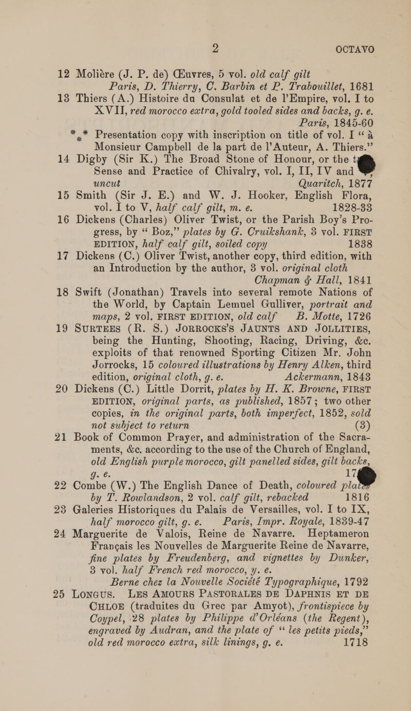 12 Moliére (J. P. de) CEuvres, 5 vol. old calf gilt Paris, D. Thierry, C. Barbin et P. Traboutllet, 1681 18 Thiers (A.) Histoire da Consulat et de l’Empire, vol. I to XVII, red morocco extra, gold tooled sides and backs, g. e. Paris, 1845-60 * * Presentation copy with inscription on title of vol. I “a Monsieur Campbell de la part de l’Auteur, A. Thiers.” 14 Digby (Sir K.) The Broad Stone of Honour, or the ¢ Sense and Practice of Chivalry, vol. I, II, 1V and @&amp; uncut Quaritch, 1877 15 Smith (Sir J. E.) and W. J. Hooker, English Flora, vol. I to V, half calf gilt, m. e. 1828-33 16 Dickens (Charles) Oliver Twist, or the Parish Boy’s Pro- gress, by “ Boz,” plates by G. Cruikshank, 5 vol. FIRST EDITION, half calf gilt, soiled copy 1838 17 Dickens (C.) Oliver Twist, another copy, third edition, with an Introduction by the author, 3 vol. original cloth Chapman ¢ Hall, 1841 18 Swift (Jonathan) Travels into several remote Nations of the World, by Captain Lemuel Gulliver, portrait and maps, 2 vol, FIRST EDITION, old calf B. Motte, 1726 19 SURTEES (R. 8.) JoRROOcKS’s JAUNTS AND JOLLITIES, being the Hunting, Shooting, Racing, Driving, &amp;c. exploits of that renowned Sporting Citizen Mr. John Jorrocks, 15 coloured illustrations by Henry Alken, third edition, original cloth, g. e. Ackermann, 1843 20 Dickens (C.) Little Dorrit, plates by H. K. Browne, FIRST EDITION, original parts, as published, 1857; two other copies, 7m the original parts, both imperfect, 1852, sold not subject to return (3) 21 Book of Common Prayer, and administration of the Sacra- ments, &amp;c, according to the use of the Church of England, old English purple morocco, gilt panelled sides, gilt backs, gq. ¢. 17 22 Combe (W.) The English Dance of Death, coloured pla by I’. Rowlandson, 2 vol. calf gilt, rebacked 1816 23 Galeries Historiques du Palais de Versailles, vol. I to IX, half morocco gilt, g.e. Paris, Impr. Royale, 1839-47 24 Marguerite de Valois, Reine de Navarre. Heptameron Francais les Nouvelles de Marguerite Reine de Navarre, fine plates by Freudenberg, and vignettes by Dunker, 3 vol. half French red morocco, y. é. Berne chez la Nouvelle Société Typographique, 1792 25 Lonaus. LES AMOURS PASTORALES DE DAPHNIS ET DE CHLOE (traduites du Grec par Amyot), frontispiece by Coypel, 28 plates by Philippe d’ Orléans (the Regent), engraved by Audran, and the plate of “les petits pieds,” old red morocco extra, silk linings, g. e. 1718