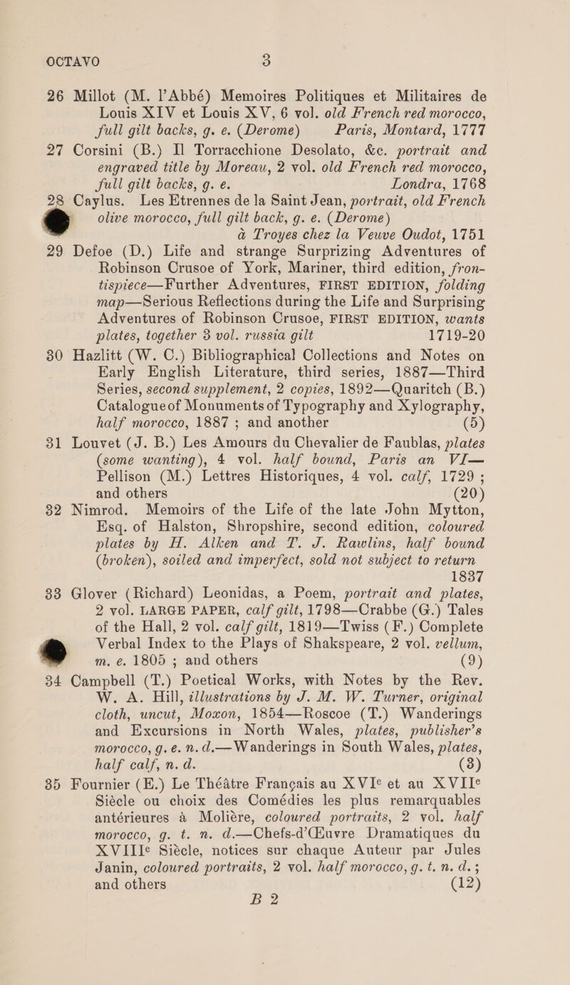 26 Millot (M. Abbé) Memoires Politiques et Militaires de Louis XIV et Louis XV, 6 vol. old French red morocco, full gilt backs, g. e. (Derome) Paris, Montard, 1777 27 Corsini (B.) Il Torracchione Desolato, &amp;c. portrait and engraved title by Moreau, 2 vol. old French red morocco, Sull gilt backs, g. e. Londra, 1768 28 Caylus. Les Etrennes de la Saint Jean, portrait, old French olive morocco, full gilt back, g. e. (Derome) : a Troyes chez la Veuve Oudot, 1751 29 Defoe (D.) Life and strange Surprizing Adventures of Robinson Crusoe of York, Mariner, third edition, fron- tisptece—Further Adventures, FIRST EDITION, folding map—Serious Reflections during the Life and Surprising Adventures of Robinson Crusoe, FIRST EDITION, wants plates, together 3 vol. russia gilt 1719-20 30 Hazlitt (W. C.) Bibliographical Collections and Notes on Early English Literature, third series, 1887—Third Series, second supplement, 2 copies, 1892—Quaritch (B.) Catalogueof Monuments of Typography and Xylography, half morocco, 1887 ; and another (5) 31 Louvet (J. B.) Les Amours du Chevalier de Faublas, plates (some wanting), 4 vol. half bound, Paris an VI— Pellison (M.) Lettres Historiques, 4 vol. calf, 1729 ; and others (20) 32 Nimrod. Memoirs of the Life of the late John Mytton, Esq. of Halston, Shropshire, second edition, coloured plates by H. Alken and T. J. Rawlins, half bound (broken), soiled and imperfect, sold not subject to return 1837 83 Glover (Richard) Leonidas, a Poem, portrait and plates, 2 vol. LARGE PAPER, calf gilt, 1798—Crabbe (G.) Tales of the Hall, 2 vol. calf gilt, 1819—Twiss (F.) Complete ‘ Verbal Index to the Plays of Shakspeare, 2 vol. vellum, ® m. €. 1805 ; and others (9) 34 Campbell (T.) Poetical Works, with Notes by the Rev. W. A. Hill, tllustrations by J. M. W. Turner, original cloth, uncut, Moxon, 1854—Roscoe (T.) Wanderings and Excursions in North Wales, plates, publisher’s morocco, g. é. n.d.— Wanderings in South Wales, plates, half calf, n. d. (3) 85 Fournier (E.) Le Théatre Francais au XVI° et au XVII° Siécle ou choix des Comédies les plus remarquables antérieures &amp; Moliére, coloured portraits, 2 vol. half morocco, g. t. n. d.—Chefs-d’Ciuvre Dramatiques du XVIII¢ Siécle, notices sur chaque Auteur par Jules Janin, coloured portraits, 2 vol. half morocco, g.t. n. d. 3 and others (12) B 2