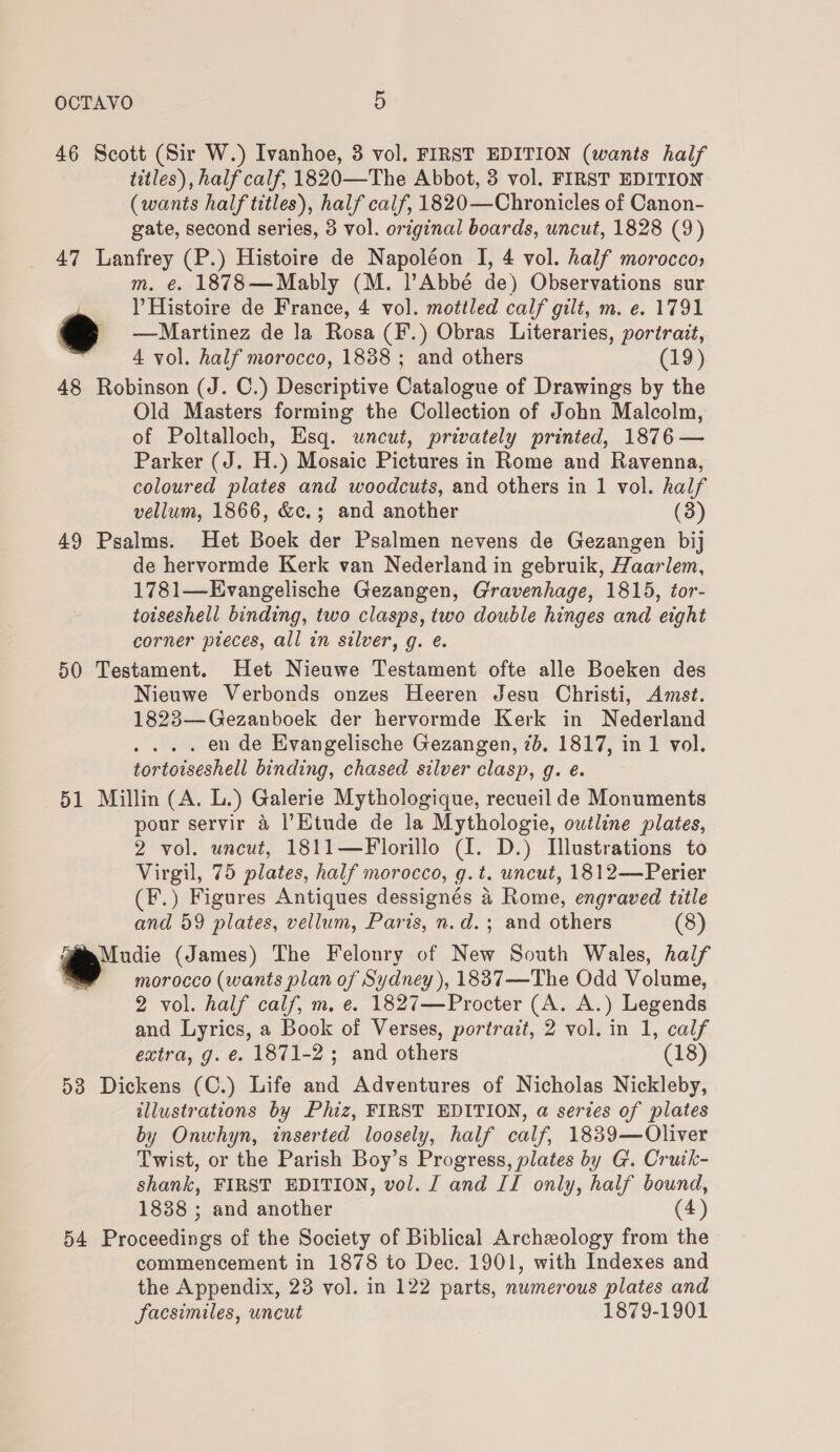 46 Scott (Sir W.) Ivanhoe, 3 vol. FIRST EDITION (wants half titles), half calf, 1820—The Abbot, 3 vol. FIRST EDITION (wants half titles), half calf, 1820—Chronicles of Canon- gate, second series, 3 vol. original boards, uncut, 1828 (9) 47 Lanfrey (P.) Histoire de Napoléon I, 4 vol. half morocco; m. e. 1878—Mably (M. Abbé de) Observations sur | l Histoire de France, 4 vol. mottled calf gilt, m. e. 1791 € —Martinez de la Rosa (F.) Obras Literaries, portrait, 4 vol. half morocco, 1838 ; and others (19) 48 Robinson (J. C.) Descriptive Catalogue of Drawings by the Old Masters forming the Collection of John Malcolm, of Poltalloch, Esq. uncut, privately printed, 1876 — Parker (J. H.) Mosaic Pictures in Rome and Ravenna, coloured plates and woodcuts, and others in 1 vol. half vellum, 1866, &amp;c.; and another (3) 49 Psalms. Het Boek der Psalmen nevens de Gezangen bij de hervormde Kerk van Nederland in gebruik, Haarlem, 1781—Evangelische Gezangen, Gravenhage, 1815, tor- totseshell binding, two clasps, two double hinges and eight corner pieces, all in silver, g. e. 50 Testament. Het Nieuwe Testament ofte alle Boeken des Nieuwe Verbonds onzes Heeren Jesu Christi, Amst. 1823—Gezanboek der hervormde Kerk in Nederland . en de Evangelische Gezangen, 7b, 1817, in 1 vol. tortoiseshell binding, chased silver clasp, g. é. 51 Millin (A. L.) Galerie Mythologique, recueil de Monuments pour servir 4 l’Etude de la Mythologie, outline plates, 2 vol. uncut, 1811—Florillo (I. D.) Illustrations to Virgil, 75 plates, half morocco, g.t. uncut, 1812—Perier (F.) Figures Antiques dessignés 4 Rome, engraved title and 59 plates, vellum, Paris, n.d.; and others (8) Tim Mudie (James) The Felonry of New South Wales, half morocco (wants plan of Sydney), 18837—The Odd Volume, 2 vol. half calf, m, e. 1827—Procter (A. A.) Legends and Lyrics, a Book of Verses, portrait, 2 vol. in 1, calf extra, g. é. 1871-2; and others (18) 53 Dickens (C.) Life and Adventures of Nicholas Nickleby, illustrations by Phiz, FIRST EDITION, a series of plates by Onwhyn, inserted loosely, half calf, 1839—Oliver Twist, or the Parish Boy’s Progress, plates by G. Cruik- shank, FIRST EDITION, vol. J and II only, half bound, 1838 ; and another (4) 54 Proceedings of the Society of Biblical Archeology from the commencement in 1878 to Dec. 1901, with Indexes and the Appendix, 23 vol. in 122 parts, numerous plates and facsimiles, uncut 1879-1901