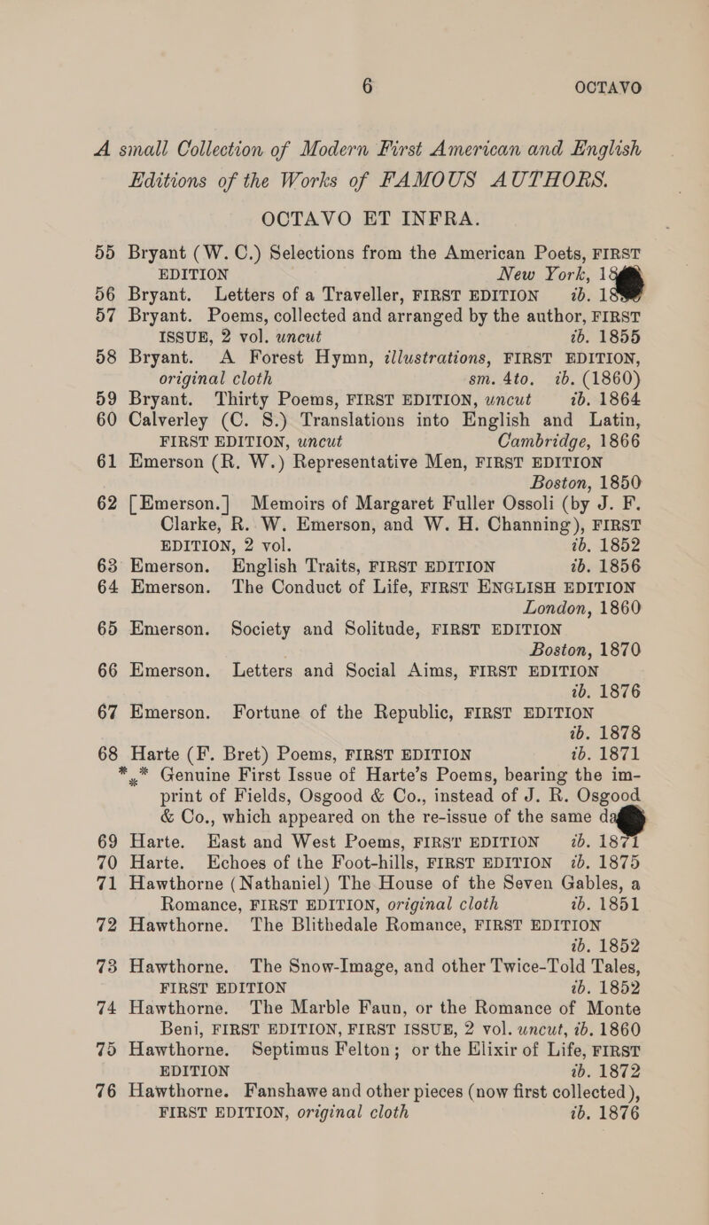 A small Collection of Modern First American and English Editions of the Works of FAMOUS AUTHORS. OCTAVO ET INFRA. 55 Bryant (W.C.) Selections from the American Poets, FIRST EDITION New York, 1 56 Bryant. Letters of a Traveller, FIRST EDITION 7b. 1 57 Bryant. Poems, collected and arranged by the author, FIRST ISSUE, 2 vol. uncut 76. 1855 58 Bryant. A Forest Hymn, illustrations, FIRST EDITION, original cloth sm. 4to. ib. (1860) 59 Bryant. Thirty Poems, FIRST EDITION, uncut ib. 1864 60 Calverley (C. S.) Translations into English and Latin, FIRST EDITION, wncut Cambridge, 1866 61 Emerson (R. W.) Representative Men, FIRST EDITION Boston, 1850 62 [Emerson.] Memoirs of Margaret Fuller Ossoli (by J. F. Clarke, R. W. Emerson, and W. H. Channing), FIRST EDITION, 2 vol. 7b. 1852 63 Emerson. English Traits, FIRST EDITION ib. 1856 64 Emerson. The Conduct of Life, FIRST ENGLISH EDITION London, 1860 65 Emerson. Society and Solitude, FIRST EDITION Boston, 1870 66 Emerson. Letters and Social Aims, FIRST EDITION ib. 1876 67 Emerson. Fortune of the Republic, FIRST EDITION 2b. 1878 68 Harte (I. Bret) Poems, FIRST EDITION 1b. 1871 *.* Genuine First Issue of Harte’s Poems, bearing the im- print of Fields, Osgood &amp; Co., instead of J. R. Osgood &amp; Co., which appeared on the re-issue of the same d 69 Harte. Hast and West Poems, FIRS! EDITION 7. 1871 70 Harte. Echoes of the Foot-hills, FIRST EDITION 7b, 1875 71 Hawthorne (Nathaniel) The House of the Seven Gables, a Romance, FIRST EDITION, original cloth 2b. 1851 72 Hawthorne. The Blithedale Romance, FIRST EDITION wb. 1852 73 Hawthorne. The Snow-Image, and other Twice-Told Tales, FIRST EDITION 7b. 1852 74 Hawthorne. The Marble Faun, or the Romance of Monte Beni, FIRST EDITION, FIRST ISSUE, 2 vol. wncut, 76. 1860 75 Hawthorne. Septimus Felton; or the Elixir of Life, First EDITION ab. 1872 76 Hawthorne. Fanshawe and other pieces (now first collected ), FIRST EDITION, orginal cloth ib. 1876