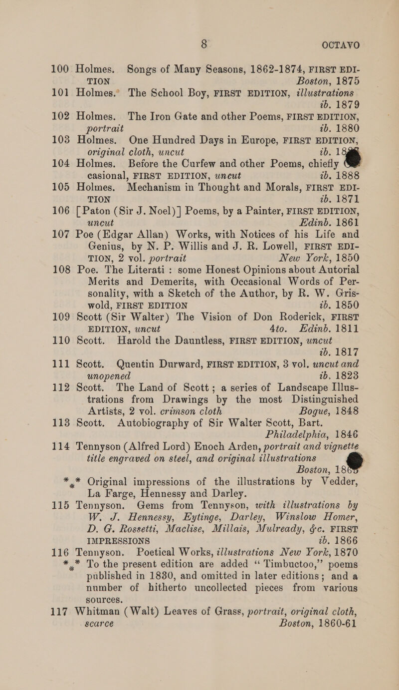 100 101 102 103 104 105 106 107 108 114 115 116 * 117 8 OCTAVO Holmes. Songs of Many Seasons, 1862-1874, FIRST EDI- TION Boston, 1875 Holmes.” The School Boy, FIRST EDITION, illustrations ib. 1879 Holmes. The Iron Gate and other Poems, FIRST EDITION, portrait 1b. 1880 Holmes. One Hundred Days in Europe, FIRST EDITION, original cloth, uncut 1b. 13g. Holmes. Before the Curfew and other Poems, chiefly casional, FIRST EDITION, wneut 2b. 1888 Holmes. Mechanism in Thought and Morals, FIRST EDI- TION ib. 1871 [ Paton (Sir J. Noel) |] Poems, by a Painter, FIRST EDITION, uncut Edinb. 1861 Poe (Edgar Allan) Works, with Notices of his Life and Genius, by N. P. Willis and J. R. Lowell, FIRST EDI- TION, 2 vol. portrait New York, 1850 Poe. The Literati : some Honest Opinions about Autorial Merits and Demerits, with Occasional Words of Per- sonality, with a Sketch of the Author, by R. W. Gris- wold, FIRST EDITION ib. 1850 Scott (Sir Walter) The Vision of Don Roderick, FIRST EDITION, wncut 4to. Edinb. 1811 Scott. Harold the Dauntless, FIRST EDITION, wncut 7b, 1817 Scott. Quentin Durward, FIRST EDITION, 3 vol. uncut and unopened 1b, 1823 Scott. The Land of Scott; a series of Landscape Illus- trations from Drawings by the most Distinguished Artists, 2 vol. crimson cloth Bogue, 1848 Scott. Autobiography of Sir Walter Scott, Bart. Philadelphia, 1846 Tennyson (Alfred Lord) Enoch Arden, portrait and vignette title engraved on steel, and original illustrations Boston, 18 * Original impressions of the illustrations by Vedder, La Farge, Hennessy and Darley. Tennyson. Gems from Tennyson, with illustrations by W. J. Hennessy, Eytinge, Darley, Winslow Homer, D. G. Rossetti, Maclise, Millais, Mulready, §c. FIRST IMPRESSIONS 7b. 1866 Tennyson. Poetical Works, illustrations New York, 1870 published in 18380, and omitted in later editions; and a number of hitherto uncollected pieces from various sources. Whitman (Walt) Leaves of Grass, portrait, original cloth, scarce Boston, 1860-61