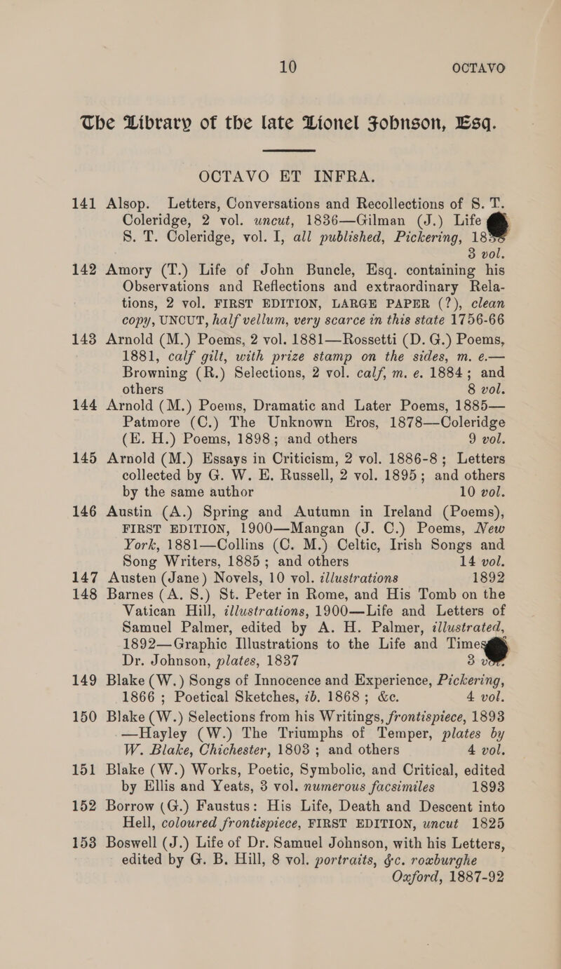 141 142 143 144 145 146 147 148 149 150 151 152 153  OCTAVO ET INFRA. Alsop. Letters, Conversations and Recollections of S. T. Coleridge, 2 vol. uncut, 1836—Gilman (J.) Life @® 8. T. Coleridge, vol. I, all published, Pickering, 18 3 vol. Amory (T.) Life of John Buncle, Esq. containing his Observations and Reflections and extraordinary Rela- tions, 2 vol. FIRST EDITION, LARGE PAPER (?), clean copy, UNCUT, half vellum, very scarce in this state 1756-66 Arnold (M.) Poems, 2 vol. 1881—Rossetti (D. G.) Poems, 1881, calf gilt, with prize stamp on the sides, m. e.— Browning (R.) Selections, 2 vol. calf, m. e. 1884; and others 8 vol. Arnold (M.) Poems, Dramatic and Later Poems, 1885— Patmore (C.) The Unknown Eros, 1878—Coleridge (EH. H.) Poems, 1898; and others 9 vol. Arnold (M.) Essays in Criticism, 2 vol. 1886-8; Letters collected by G. W. E. Russell, 2 vol. 1895; and others by the same author 10 vol. Austin (A.) Spring and Autumn in Ireland (Poems), FIRST EDITION, 1900—Mangan (J. C.) Poems, Vew York, 1881—Collins (C. M.) Celtic, Irish Songs and Song Writers, 1885; and others 14 vol. Austen (Jane) Novels, 10 vol. ¢llustrations 1892 Barnes (A. 8.) St. Peter in Rome, and His Tomb on the Vatican Hill, illustrations, 1900—Life and Letters of Samuel Palmer, edited by A. H. Palmer, cllustrated, 1892—Graphic Illustrations to the Life and Tne® Dr. Johnson, plates, 1837 3 .UGh Blake (W.) Songs of Innocence and Experience, Pickering, 1866 ; Poetical Sketches, 7b. 1868; &amp;e. 4 vol. Blake (W.) Selections from his Writings, frontispiece, 1893 —Hayley (W.) The Triumphs of Temper, plates by W. Blake, Chichester, 1803 ; and others 4 vol. Blake (W.) Works, Poetic, Symbolic, and Critical, edited by Ellis and Yeats, 3 vol. numerous facsimiles 1893 Borrow (G.) Faustus: His Life, Death and Descent into Hell, coloured frontispiece, FIRST EDITION, wncut 1825 Boswell (J.) Life of Dr. Samuel Johnson, with his Letters, edited by G. B. Hill, 8 vol. portraits, ¢c. roxburghe Oxford, 1887-92