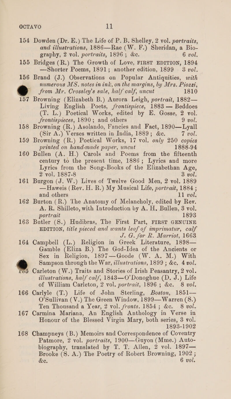 154 Dowden (Dr. E.) The Life of P. B. Shelley, 2 vol. portraits, and illustrations, 1886—Rae (W. F.) Sheridan, a Bio- graphy, 2 vol. portraits, 1896; &amp;c. 6 vol. 155 Bridges (R.) The Growth of Love, FIRST EDITION, 1894 —Shorter Poems, 1891; another edition, 1899 3 vol. 156 Brand (J.) Observations on Popular Antiquities, with be numerous MS. notes in ink, on the margins, by Mrs. Piozet, @ Jrom Mr. Crossley’s sale, half calf, uncut 1810 157 Browning (Elizabeth B.) Aurora Leigh, portrait, 1882— Living English Poets, jrontispiece, 1883 — Beddoes (T. L.) Poetical Works, edited by E. Gosse, 2 vol. JSrontispieces, 1890; and others 9 vol, 158 Browning (R.) Asolando, Fancies and Fact, 1890—Lyall (Sir A.) Verses written in India, 1889; &amp;e. 7 vol. 159 Browning (R.) Poetical Works, 17 vol. only 250 copies printed on hand-made paper, uncut 1888-94 160 Bullen (A. H.) Carols and Poems from the fifteenth century to the present time, 1886; Lyrics and more Lyrics from the Song-Books of the Elizabethan Age, 2 vol. 1887-8 3 vol. 161 Burgon (J. W.) Lives of Twelve Good Men, 2 vol. 1889 — Haweis (Rev. H. R.) My Musical Life, portrait, 1884 ; and others 11 vol. 162 Burton (R.) The Anatomy of Melancholy, edited by Rev. A. R. Shilleto, with Introduction by A. H. Bullen, 3 vol. portrait 1893 163 Butler (S.) Hudibras, The First Part, FIRST GENUINE EDITION, title pieced and wants leaf of imprimatur, calf J. G. for Rk. Marriot, 1663 164 Campbell (L.) Religion in Greek Literature, 1898— Gamble (Eliza B.) The God-Idea of the Ancients or . Sex in Religion, 1897—-Goode (W. A. M.) With @ Sampson through the War, illustrations, 1899 ; &amp;c. 4 vol. rod Carleton (W.) Traits and Stories of Irish Peasantry, 2 vol. illustrations, half calf, 18483—O’ Donoghue (D. J.) Life of William Carleton, 2 vol. portrait, 1896 ; &amp;c. 8 vol. 166 Carlyle (T.) Life of John Sterling, Boston, 1851— O’Sullivan (V.) The Green Window, 1899— Warren (S.) Ten Thousand a Year, 2 vol. fronts. 1854; &amp;c. 8 vol. 167 Carmina Mariana, An English Anthology in Verse in Honour of the Blessed Virgin Mary, both series, 3 vol. 1893-1902 168 Champneys (B.) Memoirs and Correspondence of Coventry Patmore, 2 vol. portraits, 1900—Guyon (Mme.) Auto- biography, translated by T. T. Allen, 2 vol. 1897— Brooke (8S. A.) The Poetry of Robert Browning, 1902 ; &amp;e. 6 vol.