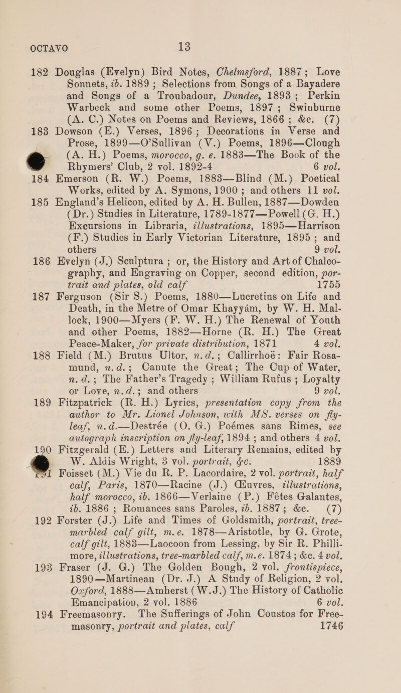 182 Douglas (Evelyn) Bird Notes, Chelmsford, 1887; Love Sonnets, 7d. 1889 ; Selections from Songs of a Bayadere and Songs of a Troubadour, Dundee, 1898; Perkin Warbeck and some other Poems, 1897; Swinburne (A. C.) Notes on Poems and Reviews, 1866 ; &amp;c. (7) 183 Dowson (E.) Verses, 1896; Decorations in Verse and Prose, 1899—O’Sullivan (V.) Poems, 1896—Clough e (A. H.) Poems, morocco, g. e. 1883—The Book of the ' Rhymers’ Club, 2 vol. 1892-4 6 vol. 184 Emerson (R. W.) Poems, 1883—Blind (M.)} Poetical Works, edited by A. Symons, 1900; and others 11 vol. 185 England’s Helicon, edited by A. H. Bullen, 1887— Dowden (Dr.) Studies in Literature, 1789-1877— Powell (G. H.) Exeursions in Libraria, ¢llustrations, 1895— Harrison (F.) Studies in Early Victorian Literature, 1895; and others , 9 vol. 186 Evelyn (J.) Sculptura ; or, the History and Art of Chalco- graphy, and Engraving on Copper, second edition, por- trait and plates, old calf 1755 187 Ferguson (Sir 8.) Poems, 1880—Lucretius on Life and Death, in the Metre of Omar Khayyém, by W. H. Mal- lock, 1900—Myers (F. W. H.) The Renewal of Youth and other Poems, 1882—Horne (R. H.) The Great Peace-Maker, for private distribution, 1871 4 vol. 188 Field (M.) Brutus Ultor, n.d.; Callirrhoé: Fair Rosa- mund, n.d.; Canute the Great; The Cup of Water, n.d.; The Father’s Tragedy ; William Rufus ; Loyalty or Love, n.d.; and others 9 vol. 189 Fitzpatrick (R. H.) Lyrics, presentation copy from the author to Mr. Lionel Johnson, with MS. verses on fly- leaf, n.d.—Destrée (O. G.) Poémes sans Rimes, see autograph inscription on fly-leaf, 1894 ; and others 4 vol. 190 Fitzgerald (E.) Letters and Literary Remains, edited by _ W. Aldis Wright, 3 vol. portrait, &amp;c. 1889 r7l Foisset (M.) Vie du R. P. Lacordaire, 2 vol. portrait, half calf, Paris, 1870—Racine (J.) Ciuvres, dlustrations, half morocco, tb. 1866—Verlaine (P.) Fétes Galantes, ib. 1886 ; Romances sans Paroles, 7b. 1887; &amp;c. (7) 192 Forster (J.) Life and Times of Goldsmith, portrait, tree- marbled calf gilt, m.e. 1878—Aristotle, by G. Grote, calf gilt, 18883—Laocoon from Lessing, by Sir R. Philli- more, illustrations, tree-marbled calf, m.e. 1874; &amp;e. 4 vol. 193 Fraser (J. G.) The Golden Bough, 2 vol. frontispiece, 1890—Martineau (Dr. J.) A Study of Religion, 2 vol. Oxford, 1888—Amherst (W.J.) The History of Catholic Emancipation, 2 vol. 1886 6 vol. 194 Freemasonry. The Sufferings of John Coustos for Free- masonry, portrait and plates, calf 1746