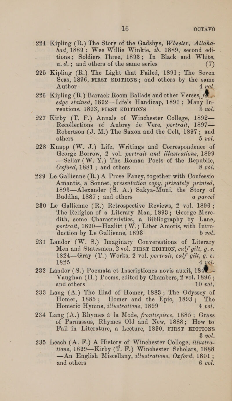 224 225 226 227 228 229 230 231 232 233 234 235 16 OCTAVO Kipling (R.) The Story of the Gadsbys, Wheeler, Allaha- bad, 1889 ; Wee Willie Winkie, 2b. 1889, second edi- tions; Soldiers Three, 18938; In Black and White, n.d.; and others of the same series (7) Kipling (R.) The Light that Failed, 1891; The Seven Seas, 1896, FIRST EDITIONS; and others by the same Author 4 vol. Kipling (R.) Barrack Room Ballads and other Verses, fae edge stained, 1892—Life’s Handicap, 1891; Many In- ventions, 1893, FIRST EDITIONS 3 vol, Kirby (T. F.) Annals of Winchester College, 1892— Recollections of Aubrey de Vere, portrait, 1897— Robertson (J. M.) The Saxon and the Celt, 1897; and others 5 vol, Knapp (W. J.) Life, Writings and Correspondence of George Borrow, 2 vol. portrait and illustrations, 1899 —Sellar (W. Y.) The Roman Poets of the Republic, Oxford, 1881 ; and others 8 vol. Le Gallienne (R.) A Prose Fancy, together with Confessio Amantis, a Sonnet, presentation copy, privately printed, 1893—Alexander (8S. A.) Sakya-Muni, the Story of Buddha, 1887 ; and others a parcel Le Gallienne (R.) Retrospective Reviews, 2 vol. 1896 ; The Religion of a Literary Man, 1893; George Mere- dith, some Characteristics, a Bibliography by Lane, portrait, 1890—Hazlitt (W.) Liber Amoris, with Intro- duction by Le Gallienne, 1893 5 vol. Landor (W. 8S.) Imaginary Conversations of Literary Men and Statesmen, 2 vol. FIRST EDITION, calf gilt, g. ¢. 1824—Gray (T.) Works, 2 vol. portrait, calf gilt, g. e. 1825 4 vol. Landor (S.) Poemata et Inscriptiones novis auxit, 184¥_- Vaughan (H.) Poems, edited by Chambers, 2 vol. 1896 ; and others 10 vol. Lang (A.) The Iliad of Homer, 1883 ; The Odyssey of Homer, 1885; Homer and the Epic, 1893; The Homeric Hymns, illustrations, 1899 4 vol. Lang (A.) Rhymes a la Mode, frontispiece, 1885; Grass of Parnassus, Rhymes Old and New, 1888; How to Fail in Literature, a Lecture, 1890, FIRST EDITIONS 3 vol. Leach (A. F.) A History of Winchester College, cllustra- tions, 1899—Kirby (T. F.) Winchester Scholars, 1888 —An English Miscellany, illustrations, Oxford, 1801 ; and others 6 vol.