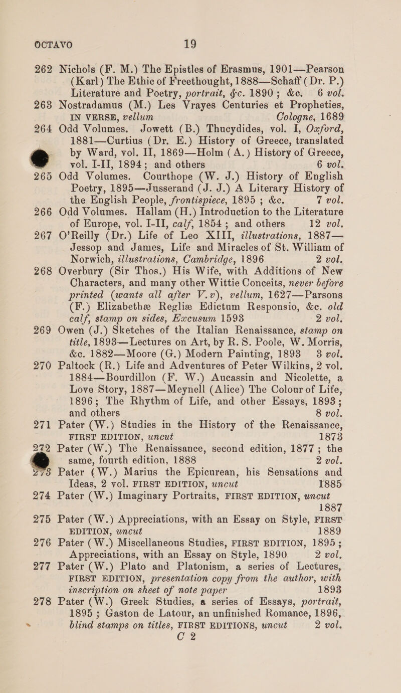 262 263 264 ° 269 266 267 268 269 270 Nichols (F. M.) The Epistles of Erasmus, 1901—Pearson (Karl) The Ethic of Freethought, 1888—Schaff ( Dr. P.) Literature and Poetry, portrait, gc. 1890; &amp;c. 6 vol. Nostradamus (M.) Les Vrayes Centuries et Propheties, IN VERSE, vellum Cologne, 1689 Odd Volumes. Jowett (B.) Thucydides, vol. I, Oxford, 1881—Curtius (Dr. E.) History of Greece, translated by Ward, vol. II, 1869—-Holm ( A.) History of Greece, vol. I-IT, 1894; and others 6 vol. Odd Volumes. Courthope (W. J.) History of English Poetry, 1895—Jusserand (J. J.) A Literary History of the English People, frontispiece, 1895 ; &amp;e. 7 vol. Odd Volumes. Hallam (H.) Introduction to the Literature of Europe, vol. I-II, calf, 1854; and others 12 vol. O’Reilly (Dr.) Life of Leo XIII, ¢llustrations, 1887— Jessop and James, Life and Miracles of St. William of Norwich, ilustrations, Cambridge, 1896 2 vol. Overbury (Sir Thos.) His Wife, with Additions of New Characters, and many other Wittie Conceits, never before printed (wants all after V.v), vellum, 1627—Parsons (F.) Elizabethe Reglis Edictum Responsio, &amp;c. old calf, stamp on sides, Hxcusum 15938 2 vol, Owen (J.) Sketches of the Italian Renaissance, stamp on title, 1893— Lectures on Art, by R.S. Poole, W. Morris, &amp;c. 1882—Moore (G.) Modern Painting, 1893 3 vol. Paltock (R.) Life and Adventures of Peter Wilkins, 2 vol. 1884—Bourdillon (F. W.) Aucassin and Nicolette, a Love Story, 1887—Meynell (Alice) The Colour of Life, 1896; The Rhythm of Life, and other Essays, 1893; and others 8 vol. Pater (W.) Studies in the History of the Renaissance, FIRST EDITION, uncut 1873 Pater (W.) The Renaissance, second edition, 1877; the same, fourth edition, 1888 2 vol. Pater (W.) Marius the Epicurean, his Sensations and Ideas, 2 vol. FIRST EDITION, uncut 1885 Pater (W.) Imaginary Portraits, FIRST EDITION, uncut 1887 Pater (W.) Appreciations, with an Essay on Style, FIRST EDITION, uncut 1889 Pater (W.) Miscellaneous Studies, FIRST EDITION, 1895; Appreciations, with an Essay on Style, 1890 2 vol, Pater (W.) Plato and Platonism, a series of Lectures, FIRST EDITION, presentation copy from the author, with inscription on sheet of note paper 1893 Pater (W.) Greek Studies, a series of Essays, portrait, 1895 ; Gaston de Latour, an unfinished Romance, 1896, blind stamps on titles, FIRST EDITIONS, uncut 2 vol. Cz