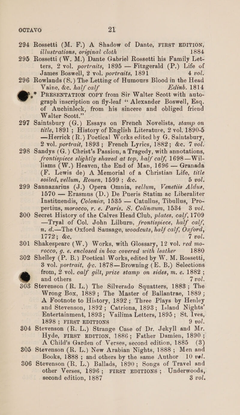 294 Rossetti (M. F.) A Shadow of Dante, FIRST EDITION, illustrations, original cloth 1884 295 Rossetti (W. M.) Dante Gabriel Rossetti his Family Let- ters, 2 vol. portraits, 1895 — Fitzgerald (P.) Life of James Boswell, 2 vol. portratts, 1891 4 vol. 296 Rowlands (S.) The Letting of Humours Blood in the Head Vaine, &amp;e. half calf Edinb. 1814 , os PRESENTATION COPY from Sir Walter Scott with auto- graph inscription on fly-leaf ‘‘ Alexander Boswell, Esq. of Auchinleck, from his sincere and obliged friend Walter Scott.” 297 Saintsbury (G.) Essays on French Novelists, stamp on title, 1891 ; History of English Literature, 2 vol. 1890-5 — Herrick (R.}) Poetical Works edited by G. Saintsbury, 2 vol. portrait, 1893; French Lyrics, 1882; &amp;c. 7 vol. 298 Sandys (G.) Christ’s Passion, a Tragedy, with annotations, Jrontispiece slightly shaved at top, half calf, 1698 —Wil- liams (W.) Heaven, the End of Man, 1696 — Granada (F. Lewis de) A Memorial of a Christian Life, title soiled, vellum, Rouen, 1599; &amp;e. 5 vol. 299 Sannazarius (J.) Opera Omnia, vellum, Venetiis Aldus, 1570 — Erasmus (D.) De Pueris Statim ac Liberaliter Instituendis, Coloniw, 1535 — Catullus, Tibullus, Pro- pertius, morocco, r. e. Paris. S. Colineum, 1584 3 vol. 300 Secret History of the Calves Head Club, plates, calf, 1709 —Tryal of Col. John Lilburn, frontispiece, half calf, n. d.—The Oxford Sausage, woodcuts, half calf, Oxford, 1772; &amp;c. 7 vol. 301 Shakespeare (W.) Works, with Glossary, 12 vol. red mo- rocco, g. é. enclosed in box covered with leather 1880 302 Shelley (P. B.) Poetical Works, edited by W. M. Rossetti, 3 vol. portrait, &amp;c. 1878—Browning (E. B.) Selections from, 2 vol. calf gilt, prize stamp on sides, m. e. 1882 ; and others 7 vol. 303 Stevenson (R. L.) The Silverado Squatters, 1883; The Wrong Box, 1889; The Master of Ballantrae, 1889 ; A Footnote to History, 1892; Three Plays by Henley and Stevenson, 1892; Catriona, 1893; Island Nights’ Entertainment, 1893; Vailima Letters, 1895; St. Ives, 1898 ; FIRST EDITIONS 9 vol. 304 Stevenson (R. L.) Strange Case of Dr. Jekyll and Mr. Hyde, FIRST EDITION, 1886; Father Damien, 1890 ; A Child’s Garden of Verses, second edition, 1885 (3) 305 Stevenson (R. L.) New Arabian Nights, 1888 ; Men and Books, 1888 ; and others by the same Author 10 vel. 306 Stevenson (R. L.) Ballads, 1890; Songs of Travel and other Verses, 1896; FIRST EDITIONS ;. Underwoods, second edition, 1887 3 vol.