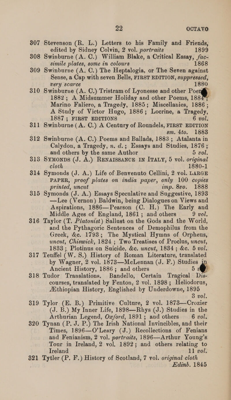 307 308 309 310 316 317 318 319 320 321 22 OCTAVO Stevenson (R. L.) Letters to his Family and Friends, edited by Sidney Colvin, 2 vol. portraits 1899 Swinburne (A. C.) William Blake, a Critical Essay, Shee simile plates, some in colours 868 Swinburne (A. C.) The Heptalogia, or The Seven Poi cd Sense, a Cap with seven Bells, FIRST EDITION, suppressed, very scarce wee Swinburne (A. C.) Tristram of Lyonesse and other Poe 1882; A Midsummer Holiday and other Poems, 188 Marino Faliero, a Tragedy, 1885; Miscellanies, 1886 ; A Study of Victor Hugo, 1886 ; Locrine, a Tragedy, 1887 ; FIRST EDITIONS 6 vol. Swinburne (A. C.) A Century of Roundels, FIRST EDITION sm. 4to. 1883 Swinburne (A. C.) Poems and Ballads, 1883; Atalanta in Calydon, a Tragedy, n. d.; Essays and Studies, 1876 ; and others by the same Author 5 vol. Symonps (J. A.) RENAISSANCE IN ITALY, 5 vol. original cloth 1880-1 Symonds (J. A.) Life of Benvenuto Cellini, 2 vol. LARGE PAPER, proof plates on india paper, only 100 copies printed, uncut imp. 8vo. 1888 Symonds (J. A.) Essays Speculative and Suggestive, 1893 —Lee (Vernon) Baldwin, being Dialogues on Views and Aspirations, 1886—Pearson (C. H.) The Early and Middle Ages of England, 1861; and others 9 vol. Taylor (T. Platonist) Sallust on the Gods and the World, and the Pythagoric Sentences of Demophilus from the Greek, &amp;c. 17938; The Mystical Hymns of Orpheus, uncut, Chiswick, 1824 ; Two Treatises of Proclus, uncut, 1833 ; Plotinus on Suicide, &amp;c. uncut, 1834; &amp;e. 5 vol. Teuffel (W. S.) History of Roman Literature, translated by Wagner, 2 vol. 1873—McLennan (J. F.) Pig Ancient History, 1886; and others Tudor Translations. Bandello, Certain Tragical Be courses, translated by Fenton, 2 vol. 1898; Heliodorus, {Hthiopian History, Englished by Underdowne, 1895 3 vol. Tylor (HE. B.) Primitive Culture, 2 vol. 1873—Crozier (J. B.) My Inner Life, 1898—Rhys (J.) Studies in the Arthurian Legend, Oxford, 1891; and others 6 vol. Tynan (P. J. P.) The Irish National Invincibles, and their Times, 1896—O’Leary (J.) Recollections of Fenians and Fenianism, 2 vol. portraits, 1896—Arthur Young’s Tour in Ireland, 2 vol. 1892; and others relating to Ireland 11 vol. Tytler (P. F.) History of Scotland, 7 vol. original cloth Edinb. 1845 :