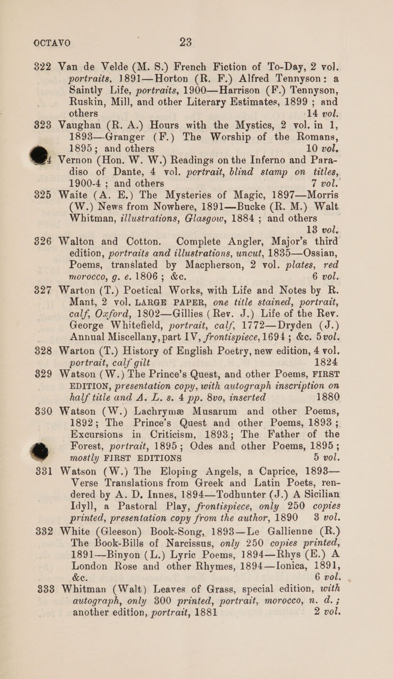 322 Van de Velde (M. 8.) French Fiction of To-Day, 2 vol. portraits, 1891—Horton (R. F.) Alfred Tennyson: a Saintly Life, portraits, 1900—Harrison (F.) Tennyson, Ruskin, Mill, and other Literary Estimates, 1899 ; and others 14 vol. 323 Vaughan (R. A.) Hours with the Mystics, 2 vol. in 1, 1893—-Granger (F.) The Worship of the Romans, 1895; and others 10 vol. &amp;. Vernon (Hon. W. W.) Readings on the Inferno and Para- diso of Dante, 4 vol. portrait, blind stamp on titles, 1900-4 ; and others 7 vol. 325 Waite (A. E.) The Mysteries of Magic, 1897—Morris (W.) News from Nowhere, 1891—Bucke (R. M.) Walt Whitman, illustrations, Glasgow, 1884 ; and others | 13 vol. 326 Walton and Cotton. Complete Angler, Major’s third edition, portraits and illustrations, uncut, 1835—Ossian, Poems, translated by Macpherson, 2 vol. plates, red morocco, g. €. 1806; &amp;e. 6 vol. 327 Warton (T.) Poetical Works, with Life and Notes by R. Mant, 2 vol. LARGE PAPER, one title stained, portrait, calf, Oxford, 1802—Gillies (Rev. J.) Life of the Rev. George Whitefield, portrait, calf, 1772—Dryden (J.) Annual Miscellany, part IV, frontispiece, 1694; &amp;e. 5vol. 328 Warton (T.) History of English Poetry, new edition, 4 vol. portrait, calf gilt 1824 329 Watson (W.) The Prince’s Quest, and other Poems, FIRST EDITION, presentation copy, with autograph inscription on half title and A. L. s. 4 pp. 8vo, inserted 1880 330 Watson (W.) Lachryme Musarum and other Poems, 1892; The Prince’s Quest and other Poems, 1898 ; Excursions in Criticism, 1893; The Father of the a Forest, portrait, 1895; Odes and other Poems, 1895 ; @ mostly FIRST EDITIONS 5 vol. 331 Watson (W.) The Eloping Angels, a Caprice, 1893— Verse Translations from Greek and Latin Poets, ren- dered by A. D. Innes, 1894—Todhunter (J.) A Sicilian Idyll, a Pastoral Play, frontispiece, only 250 copies printed, presentation copy from the author, 1890 3 vol. 332 White (Gleeson) Book-Song, 1893—Le Gallienne (R.) The Book-Bills of Narcissus, only 250 copies printed, 1891—-Binyon (L.) Lyric Poems, 1894—Rhys (H.) A London Rose and other Rhymes, 1894—lIonica, 1891, &amp;e. 6 vol. 333 Whitman (Walt) Leaves of Grass, special edition, with autograph, only 300 printed, portrait, morocco, n. d. ; another edition, portrait, 1881 2 vol.