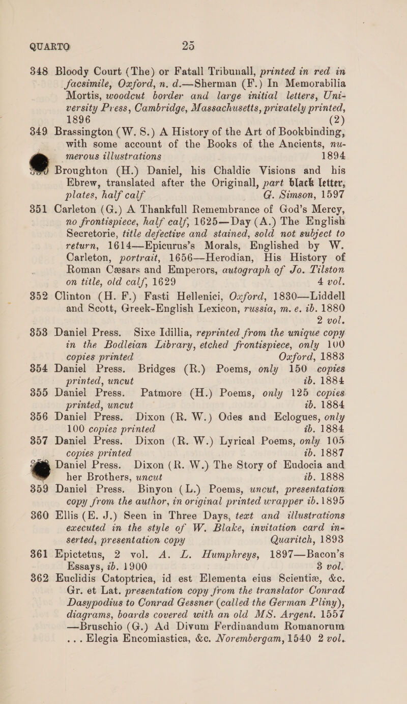 QUARTO 2d 348 Bloody Court (The) or Fatall Tribunall, printed in red in Sacsimile, Oxford, n, d.—Sherman (¥.) In Memorabilia Mortis, woodcut border and large initial letters, Uni- versity Press, Cambridge, Massachusetts, privately printed, 1896 (2) 349 Brassington (W. 8.) A History of the Art of Bookbinding, with some account of the Books of the Ancients, nu- merous illustrations 1894 Broughton (H.) Daniel, his Chaldic Visions and his Ebrew, translated after the Originall, part black letter, plates, half calf G. Simson, 1597 351 Carleton (G.) A Thankfull Remembrance of God’s Mercy, no frontispiece, half calf, 1625—Day (A.) The English Secretorie, title defective and stained, sold not subject to return, 1614—Epicurus’s Morals, Englished by W. Carleton, portrait, 1656—Herodian, His History of Roman Cesars and Emperors, autograph of Jo. Tilston on title, old calf, 1629 4 vol. 352 Clinton (H. F.) Fasti Hellenici, Oxford, 1830—Liddell and Scott, Greek-English Lexicon, russia, m. e. ib. 1880 2 vol. 353 Daniel Press. Sixe Idillia, reprinted from the unique copy in the Bodleian Library, etched frontispiece, only 100 copies printed Oxford, 1883 354 Daniel Press. Bridges (R.) Poems, only 150 copies printed, uncut ib. 1884 355 Daniel Press. Patmore (H.) Poems, only 125 copies printed, uncut ib. 1884 356 Daniel Press. Dixon (R. W.) Odes and Eclogues, only 100 copies printed ib. 1884 357 Daniel Press. Dixon (R. W.) Lyrical Poems, only 105 copies printed ib. 1887 Daniel Press. Dixon (R. W.) The Story of Budocia and her Brothers, uncut ib. 1888 359 Daniel Press. Binyon (L.) Poems, uncut, presentation copy from the author, in original printed wrapper 1b. 1895 360 Ellis (E. J.) Seen in Three Days, text and illustrations executed in the style of W. Blake, invitation card in- serted, presentation copy Quaritch, 1893 361 Epictetus, 2 vol. A. ZL. Humphreys, 1897—Bacon’s Essays, 7b. 1900 3 vol. 362 Euclidis Catoptrica, id est Elementa eius Scientie, &amp;c. Gr. et Lat. presentation copy from the translator Conrad Dasypodius to Conrad Gessner (called the German Pliny), diagrams, boards covered with an old MS. Argent. 1557 —Bruschio (G.) Ad Divum Ferdinandum Romanorum
