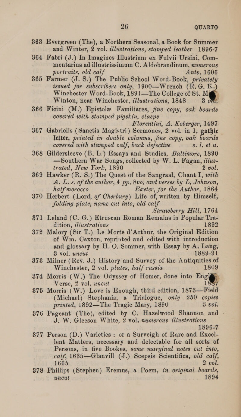 363 364 365 366 367 368 3869 370 377 378 26 QUARTO Evergreen (The), a Northern Seasonal, a Book for Summer and Winter, 2 vol. illustrations, stamped leather 1896-7 Fabri (J.) In Imagines Illustriam ex Fulvii Ursini, Com- mentarius ad illustrissimum C. Aldobrandinum, numerous portraits, old calf Antv. 1606 Farmer (J. 8.) The Public School Word-Book, privately issued for subscribers only, 1900—Wrench (R. G. K.) Winchester Word-Book, 1891—The College of St. Ma Winton, near Winchester, ¢Jlustrations, 1848 3 vor. Ficini (M.) Epistole Familiares, fine copy, oak boards covered with stamped pigskin, clasps | Florentini, A. Koberger, 1497 Gabrielis (Sanctis Magistri) Sermones, 2 vol. in 1, gothte | letter, printed in double columns, fine copy, oak boards covered with stamped calf, back defective 8. l. et a. Gildersleeve (B. L.) Essays and Studies, Baltimore, 1890 —Southern War Songs, collected by W. L. Fagan, illus- trated, New York, 1890 2 vol. Hawker (R. 8S.) The Quest of the Sangraal, Chant I, with A. L. 8. of the author, 4 pp. 8vo, and verses by L. Johnson, half morocco Exeter, for the Author, 1864 Herbert (Lord, of Cherbury) Life of, written by Himself, folding plate, name cut into, old calf Strawberry Hill, 1764 Leland (C. G.) Etruscan Roman Remains in Popular Tra- dition, zl/ustrations 1892 Malory (Sir T.) Le Morte d’Arthur, the Original Edition of Wm. Caxton, reprinted and edited with introduction and glossary by H. O. Sommer, with Essay by A. Lang, 3 vol. uncut 1889-91 Milner (Rev. J.) History and Survey of the Antiquities of Winchester, 2 vol. plates, half russia 1809 Morris (W.) The Odyssey of Homer, done into Ensly Verse, 2 vol. uncut 1 Morris (W.) Love is Enough, third edition, 1873—Field (Michael) Stephania, a Trialogue, only 250 copies printed, 1892—The Tragic Mary, 1890 3 vol. Pageant (The), edited by C. Hazelwood Shannon and - J. W. Gleeson White, 2 vol. numerous illustrations 1896-7 Person (D.) Varieties : or a Surveigh of Rare and Excel- lent Matters, necessary and delectable for all sorts of Persons, in five Bookes, some marginal notes cut into, calf, 1635—Glanvill (J.) Scepsis Scientifica, old calf, 1665 2 vol. Phillips (Stephen) Eremus, a Poem, in original boards, uncut 1894