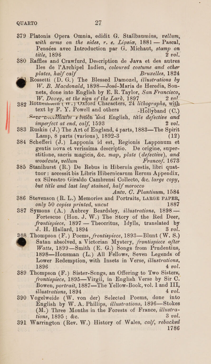 379 Platonis Opera Omnia, edidit G. Stallbaumius, vellum, with arms on the sides, r. e. Lipsiw, 1881 — Pascal, Pensées avec Introduction par G. Michaut, stamp on title, 1896 2 vol. 380 Raffles and Crawfurd, Description de Java et des autres Iles de l’Archipel Indien, colowred costume and other plates, half calf Bruxelles, 1824 @e\ Rossetti (D. G.) The Blessed Damozel, illustrations by W. B. Macdonald, 1898—José-Maria de Heredia, Son- nets, done into English by E. R. Taylor, San Francisco, W. Dosey, at the sign of the Lark, 1897 2 val 382 Rotnenovert ( w.) Oxford Characters, 24 lithographs, with text by F. Y. Powell and others -Hollyband (C.) Sere-p culate rv terén “and English, title defective and imperfect at end, calf, 1598 2 vol. 383 Ruskin (J.) The Art of England, 4 parts, 1883—The Spirit Lamp, 8 parts (various), 1892-3 (12) 384 Schefferi (J.) Lapponia id est, Regionis Lapponum et gentis nova et verissima descriptio. De origine, super- stitione, sacris magicis, &amp;c. map, plate (defective), and woodcuts, vellum Francof, 1673 385 Stanihurst (R.) De Rebus in Hibernia gestis, libri quat- tuor: accessit bis Libris Hibernicarum Rerum Appendix, ex Silvestro Giraldo Cambrensi Collecto, &amp;c. large copy, but title and last leaf stained, half morocco Antv. C. Plantinum, 1584 386 Stevenson (R. L.) Memories and Portraits, LARGE PAPER, only 50 copies printed, uncut 1887 387 Symons (A.) Aubrey Beardsley, illustrations, 1898 — Fortescue (Hon. J. W.) The Story of the Red Deer, frontispiece, 1897 — Theocritus, Idylls, translated by J. H. Hallard, 1894 3 vol. 388 Thompson (F.) Poems, frontispiece, 1893—Blunt (W. 8.) | Satan absolved, a Victorian Mystery, frontispiece after ; Watts, 1899—Smith (E. G.) Songs from Prudentius, 1898—Housman (L.) All Fellows, Seven Legends of Lower Redemption, with Insets in Verse, illustrations, 1896 4 vol. 389 Thompson (F.) Sister-Songs, an Offering to Two Sisters, frontispiece, 1895—Virgil, in English Verse by Sir C. Bowen, portrait, 1887—The Yellow-Book, vol. I and ITI, illustrations, 1894 4 vol. 390 Vogelweide (W. von der) Selected Poems, done into English by W. A. Phillips, illustrations, 1896—Stokes (M.) Three Months in the Forests of France, ilustra- tions, 1895; &amp;c. 3 vol. 1